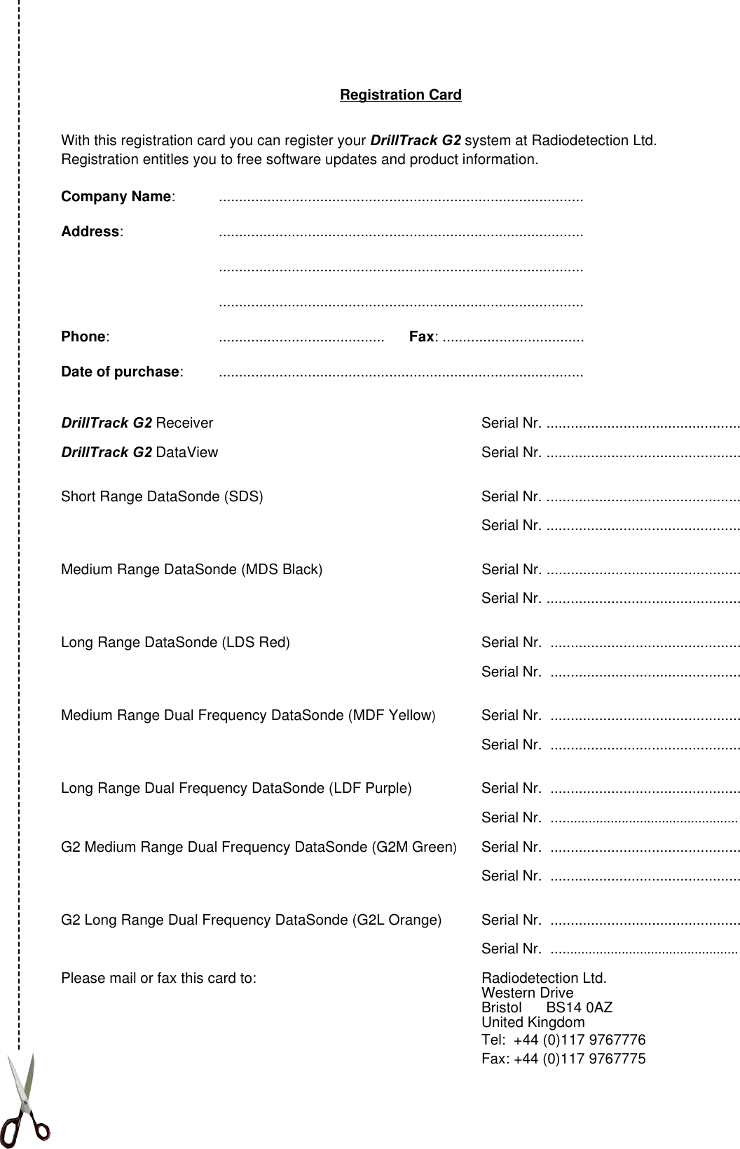 Registration CardWith this registration card you can register your DrillTrack G2 system at Radiodetection Ltd.Registration entitles you to free software updates and product information.Company Name: ..........................................................................................Address: ..............................................................................................................................................................................................................................................................................Phone: .........................................      Fax: ...................................Date of purchase: ..........................................................................................DrillTrack G2 Receiver Serial Nr. ................................................DrillTrack G2 DataView Serial Nr. ................................................Short Range DataSonde (SDS) Serial Nr. ................................................Serial Nr. ................................................Medium Range DataSonde (MDS Black) Serial Nr. ................................................Serial Nr. ................................................Long Range DataSonde (LDS Red) Serial Nr.  ...............................................Serial Nr.  ...............................................Medium Range Dual Frequency DataSonde (MDF Yellow)Serial Nr.  ...............................................Serial Nr.  ...............................................Long Range Dual Frequency DataSonde (LDF Purple) Serial Nr.  ...............................................Serial Nr.  ...................................................G2 Medium Range Dual Frequency DataSonde (G2M Green)Serial Nr.  ...............................................Serial Nr.  ...............................................G2 Long Range Dual Frequency DataSonde (G2L Orange) Serial Nr.  ...............................................Serial Nr.  ...................................................Please mail or fax this card to: Radiodetection Ltd.Western DriveBristol      BS14 0AZUnited KingdomTel:  +44 (0)117 9767776Fax: +44 (0)117 9767775