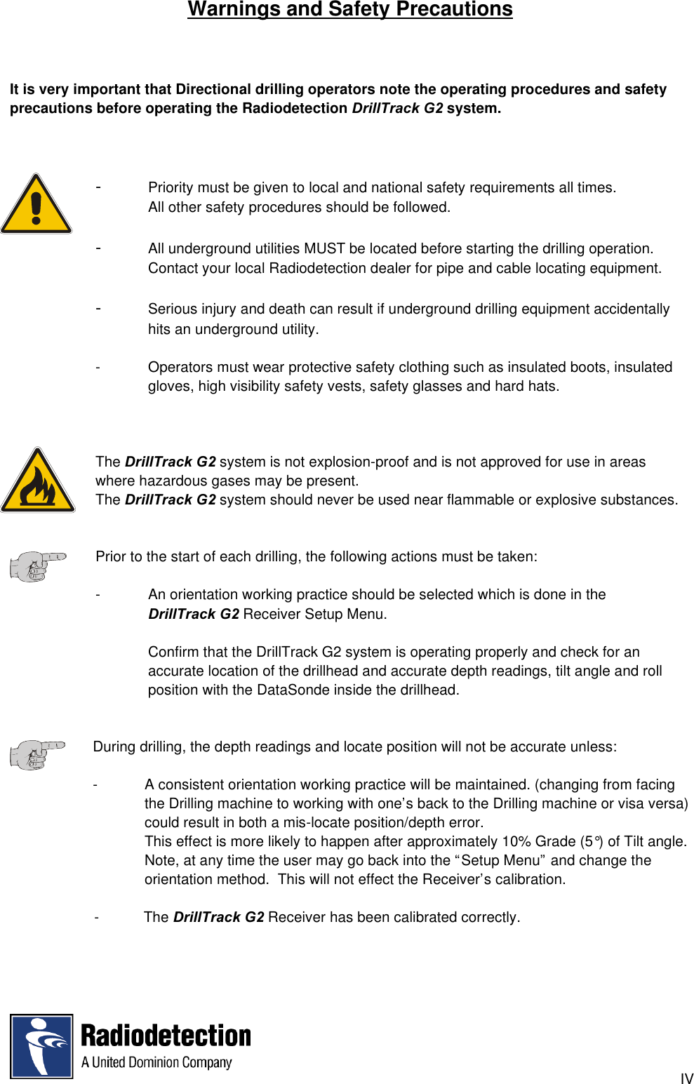 IVWarnings and Safety PrecautionsIt is very important that Directional drilling operators note the operating procedures and safetyprecautions before operating the Radiodetection DrillTrack G2 system.-Priority must be given to local and national safety requirements all times.All other safety procedures should be followed.-All underground utilities MUST be located before starting the drilling operation.Contact your local Radiodetection dealer for pipe and cable locating equipment.-Serious injury and death can result if underground drilling equipment accidentally hits an underground utility.- Operators must wear protective safety clothing such as insulated boots, insulated gloves, high visibility safety vests, safety glasses and hard hats.The DrillTrack G2 system is not explosion-proof and is not approved for use in areas where hazardous gases may be present.The DrillTrack G2 system should never be used near flammable or explosive substances.Prior to the start of each drilling, the following actions must be taken:- An orientation working practice should be selected which is done in theDrillTrack G2 Receiver Setup Menu.Confirm that the DrillTrack G2 system is operating properly and check for anaccurate location of the drillhead and accurate depth readings, tilt angle and rollposition with the DataSonde inside the drillhead.During drilling, the depth readings and locate position will not be accurate unless:-   A consistent orientation working practice will be maintained. (changing from facingthe Drilling machine to working with one’s back to the Drilling machine or visa versa)could result in both a mis-locate position/depth error.This effect is more likely to happen after approximately 10% Grade (5°) of Tilt angle.Note, at any time the user may go back into the “Setup Menu” and change theorientation method.  This will not effect the Receiver’s calibration.  -           The DrillTrack G2 Receiver has been calibrated correctly.