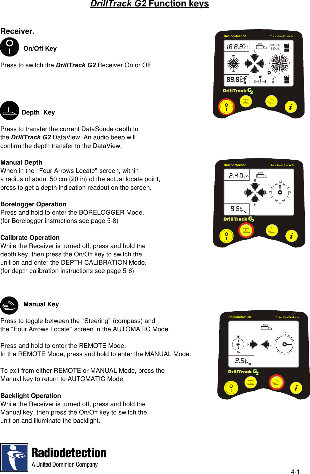 4-1DrillTrack G2 Function keysReceiver.             On/Off KeyPress to switch the DrillTrack G2 Receiver On or Off            Depth  KeyPress to transfer the current DataSonde depth tothe DrillTrack G2 DataView. An audio beep willconfirm the depth transfer to the DataView.Manual DepthWhen in the “Four Arrows Locate” screen, withina radius of about 50 cm (20 in) of the actual locate point,press to get a depth indication readout on the screen. Borelogger OperationPress and hold to enter the BORELOGGER Mode.(for Borelogger instructions see page 5-8)Calibrate OperationWhile the Receiver is turned off, press and hold thedepth key, then press the On/Off key to switch theunit on and enter the DEPTH CALIBRATION Mode.(for depth calibration instructions see page 5-6)             Manual KeyPress to toggle between the “Steering” (compass) andthe “Four Arrows Locate” screen in the AUTOMATIC Mode.Press and hold to enter the REMOTE Mode.In the REMOTE Mode, press and hold to enter the MANUAL Mode.To exit from either REMOTE or MANUAL Mode, press theManual key to return to AUTOMATIC Mode.Backlight OperationWhile the Receiver is turned off, press and hold theManual key, then press the On/Off key to switch theunit on and illuminate the backlight.