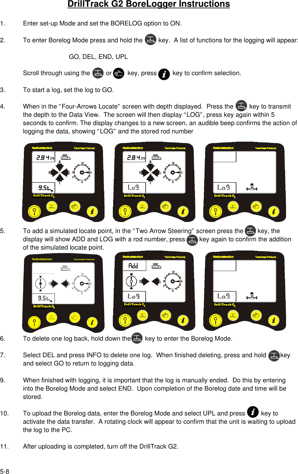5-8DrillTrack G2 BoreLogger Instructions1. Enter set-up Mode and set the BORELOG option to ON.2. To enter Borelog Mode press and hold the         key.  A list of functions for the logging will appear:GO, DEL, END, UPLScroll through using the         or         key, press         key to confirm selection.3. To start a log, set the log to GO.4. When in the “Four-Arrows Locate” screen with depth displayed.  Press the         key to transmitthe depth to the Data View.  The screen will then display “LOG”, press key again within 5seconds to confirm. The display changes to a new screen, an audible beep confirms the action oflogging the data, showing “LOG” and the stored rod number5.  To add a simulated locate point, in the “Two Arrow Steering” screen press the        key, thedisplay will show ADD and LOG with a rod number, press        key again to confirm the additionof the simulated locate point.6. To delete one log back, hold down the        key to enter the Borelog Mode.7. Select DEL and press INFO to delete one log.  When finished deleting, press and hold        keyand select GO to return to logging data.9. When finished with logging, it is important that the log is manually ended.  Do this by enteringinto the Borelog Mode and select END.  Upon completion of the Borelog date and time will bestored.10. To upload the Borelog data, enter the Borelog Mode and select UPL and press         key toactivate the data transfer.  A rotating clock will appear to confirm that the unit is waiting to uploadthe log to the PC.11. After uploading is completed, turn off the DrillTrack G2.