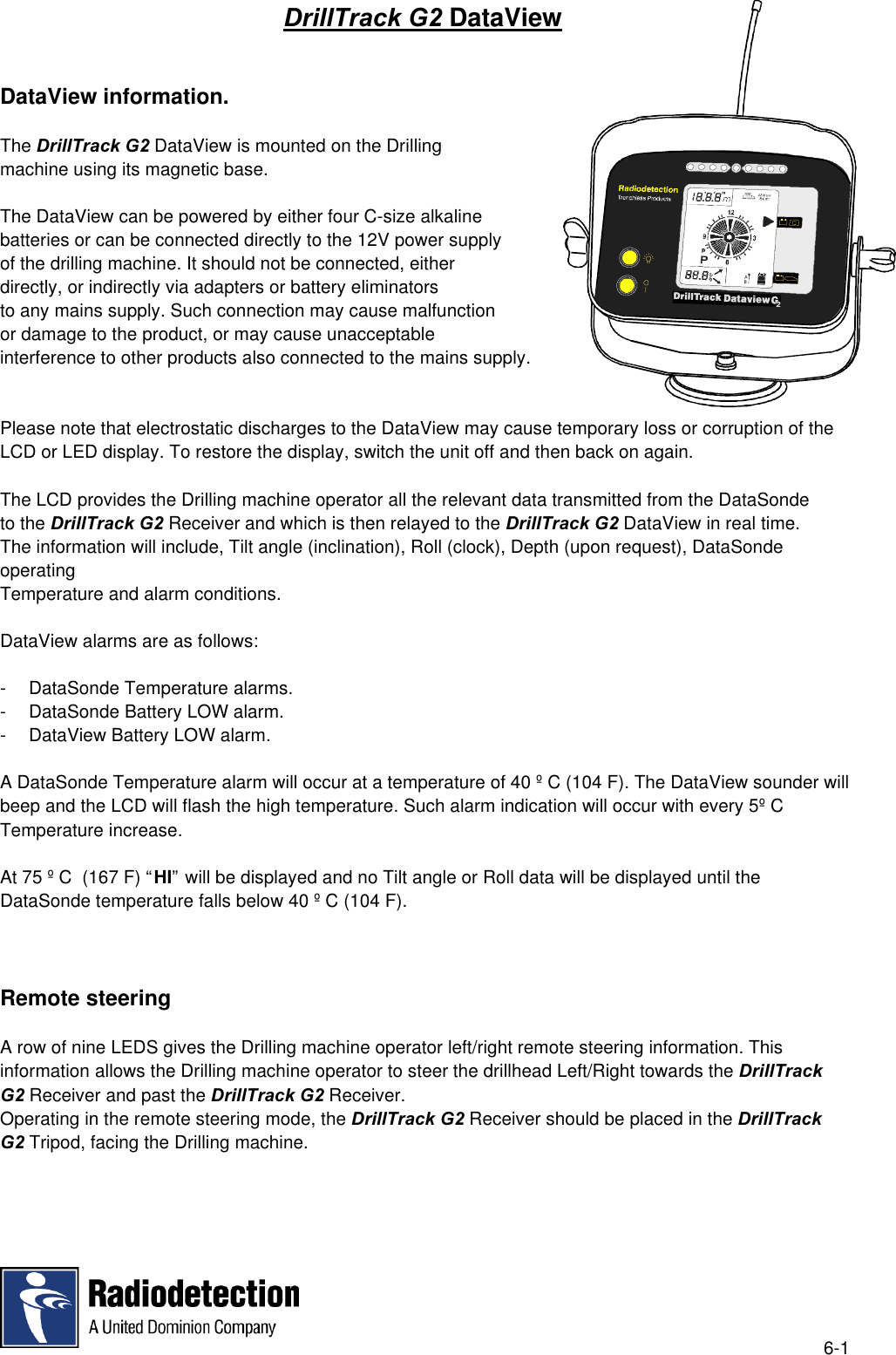 6-1DrillTrack G2 DataViewDataView information.The DrillTrack G2 DataView is mounted on the Drillingmachine using its magnetic base.The DataView can be powered by either four C-size alkalinebatteries or can be connected directly to the 12V power supplyof the drilling machine. It should not be connected, eitherdirectly, or indirectly via adapters or battery eliminatorsto any mains supply. Such connection may cause malfunctionor damage to the product, or may cause unacceptableinterference to other products also connected to the mains supply.Please note that electrostatic discharges to the DataView may cause temporary loss or corruption of theLCD or LED display. To restore the display, switch the unit off and then back on again.The LCD provides the Drilling machine operator all the relevant data transmitted from the DataSondeto the DrillTrack G2 Receiver and which is then relayed to the DrillTrack G2 DataView in real time.The information will include, Tilt angle (inclination), Roll (clock), Depth (upon request), DataSondeoperatingTemperature and alarm conditions.DataView alarms are as follows:- DataSonde Temperature alarms.- DataSonde Battery LOW alarm.- DataView Battery LOW alarm.A DataSonde Temperature alarm will occur at a temperature of 40 º C (104 F). The DataView sounder willbeep and the LCD will flash the high temperature. Such alarm indication will occur with every 5º CTemperature increase.At 75 º C  (167 F) “HI” will be displayed and no Tilt angle or Roll data will be displayed until theDataSonde temperature falls below 40 º C (104 F).Remote steeringA row of nine LEDS gives the Drilling machine operator left/right remote steering information. Thisinformation allows the Drilling machine operator to steer the drillhead Left/Right towards the DrillTrackG2 Receiver and past the DrillTrack G2 Receiver.Operating in the remote steering mode, the DrillTrack G2 Receiver should be placed in the DrillTrackG2 Tripod, facing the Drilling machine.