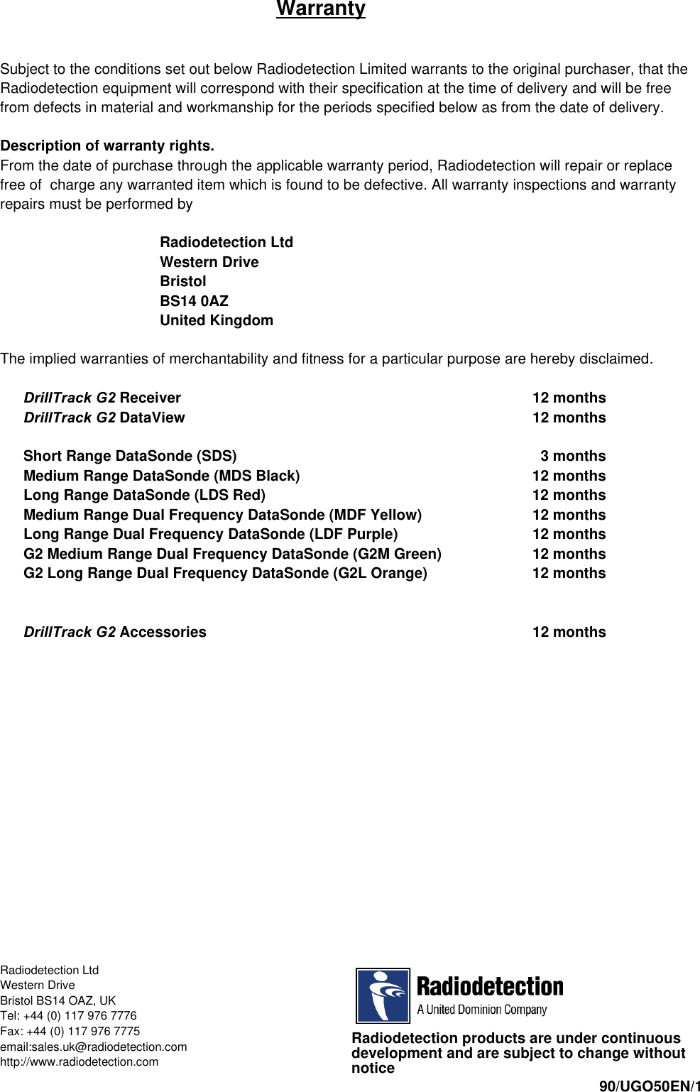 iiiiWarrantySubject to the conditions set out below Radiodetection Limited warrants to the original purchaser, that theRadiodetection equipment will correspond with their specification at the time of delivery and will be freefrom defects in material and workmanship for the periods specified below as from the date of delivery.Description of warranty rights.From the date of purchase through the applicable warranty period, Radiodetection will repair or replacefree of  charge any warranted item which is found to be defective. All warranty inspections and warrantyrepairs must be performed byRadiodetection LtdWestern DriveBristolBS14 0AZUnited KingdomThe implied warranties of merchantability and fitness for a particular purpose are hereby disclaimed.DrillTrack G2 Receiver 12 monthsDrillTrack G2 DataView 12 monthsShort Range DataSonde (SDS)   3 monthsMedium Range DataSonde (MDS Black) 12 monthsLong Range DataSonde (LDS Red) 12 monthsMedium Range Dual Frequency DataSonde (MDF Yellow) 12 monthsLong Range Dual Frequency DataSonde (LDF Purple) 12 monthsG2 Medium Range Dual Frequency DataSonde (G2M Green) 12 monthsG2 Long Range Dual Frequency DataSonde (G2L Orange) 12 monthsDrillTrack G2 Accessories 12 monthsRadiodetection products are under continuousdevelopment and are subject to change withoutnotice 90/UGO50EN/1Radiodetection LtdWestern DriveBristol BS14 OAZ, UKTel: +44 (0) 117 976 7776Fax: +44 (0) 117 976 7775email:sales.uk@radiodetection.comhttp://www.radiodetection.com