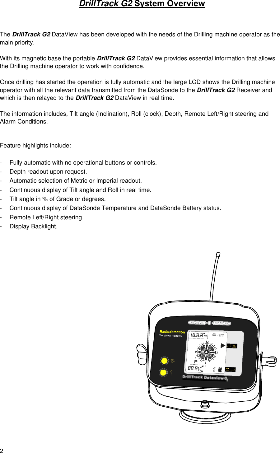 2DrillTrack G2 System OverviewThe DrillTrack G2 DataView has been developed with the needs of the Drilling machine operator as themain priority.With its magnetic base the portable DrillTrack G2 DataView provides essential information that allowsthe Drilling machine operator to work with confidence.Once drilling has started the operation is fully automatic and the large LCD shows the Drilling machineoperator with all the relevant data transmitted from the DataSonde to the DrillTrack G2 Receiver andwhich is then relayed to the DrillTrack G2 DataView in real time.The information includes, Tilt angle (Inclination), Roll (clock), Depth, Remote Left/Right steering andAlarm Conditions.Feature highlights include:- Fully automatic with no operational buttons or controls.- Depth readout upon request.- Automatic selection of Metric or Imperial readout.- Continuous display of Tilt angle and Roll in real time.- Tilt angle in % of Grade or degrees.- Continuous display of DataSonde Temperature and DataSonde Battery status.- Remote Left/Right steering.- Display Backlight.