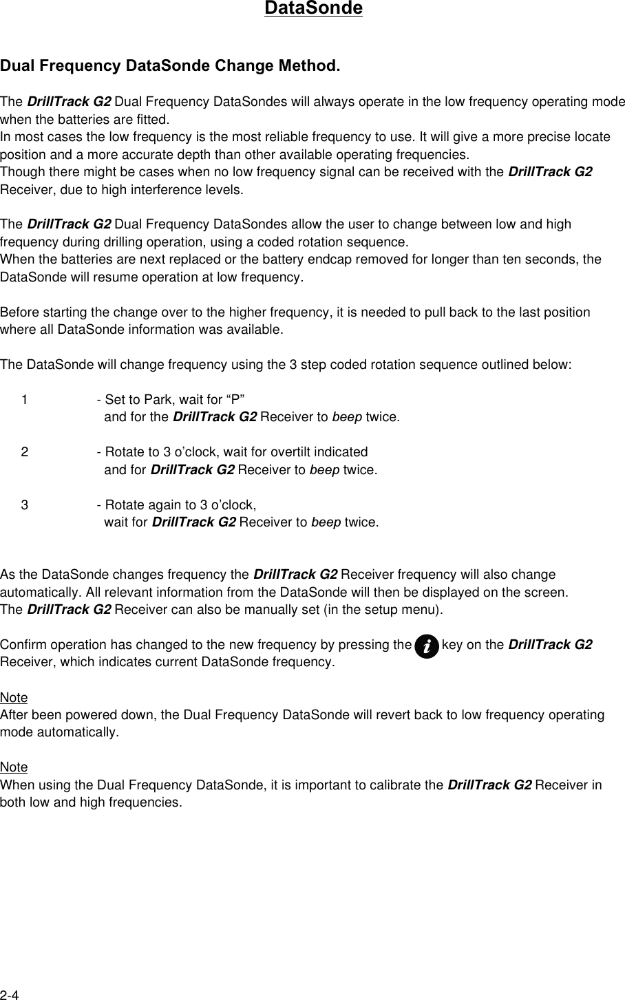 2-4DataSondeDual Frequency DataSonde Change Method.The DrillTrack G2 Dual Frequency DataSondes will always operate in the low frequency operating modewhen the batteries are fitted.In most cases the low frequency is the most reliable frequency to use. It will give a more precise locateposition and a more accurate depth than other available operating frequencies.Though there might be cases when no low frequency signal can be received with the DrillTrack G2Receiver, due to high interference levels.The DrillTrack G2 Dual Frequency DataSondes allow the user to change between low and highfrequency during drilling operation, using a coded rotation sequence.When the batteries are next replaced or the battery endcap removed for longer than ten seconds, theDataSonde will resume operation at low frequency.Before starting the change over to the higher frequency, it is needed to pull back to the last positionwhere all DataSonde information was available.The DataSonde will change frequency using the 3 step coded rotation sequence outlined below:1 - Set to Park, wait for “P”  and for the DrillTrack G2 Receiver to beep twice.2 - Rotate to 3 o’clock, wait for overtilt indicated  and for DrillTrack G2 Receiver to beep twice.3 - Rotate again to 3 o’clock,  wait for DrillTrack G2 Receiver to beep twice.As the DataSonde changes frequency the DrillTrack G2 Receiver frequency will also changeautomatically. All relevant information from the DataSonde will then be displayed on the screen.The DrillTrack G2 Receiver can also be manually set (in the setup menu).Confirm operation has changed to the new frequency by pressing the        key on the DrillTrack G2Receiver, which indicates current DataSonde frequency.NoteAfter been powered down, the Dual Frequency DataSonde will revert back to low frequency operatingmode automatically.NoteWhen using the Dual Frequency DataSonde, it is important to calibrate the DrillTrack G2 Receiver inboth low and high frequencies.