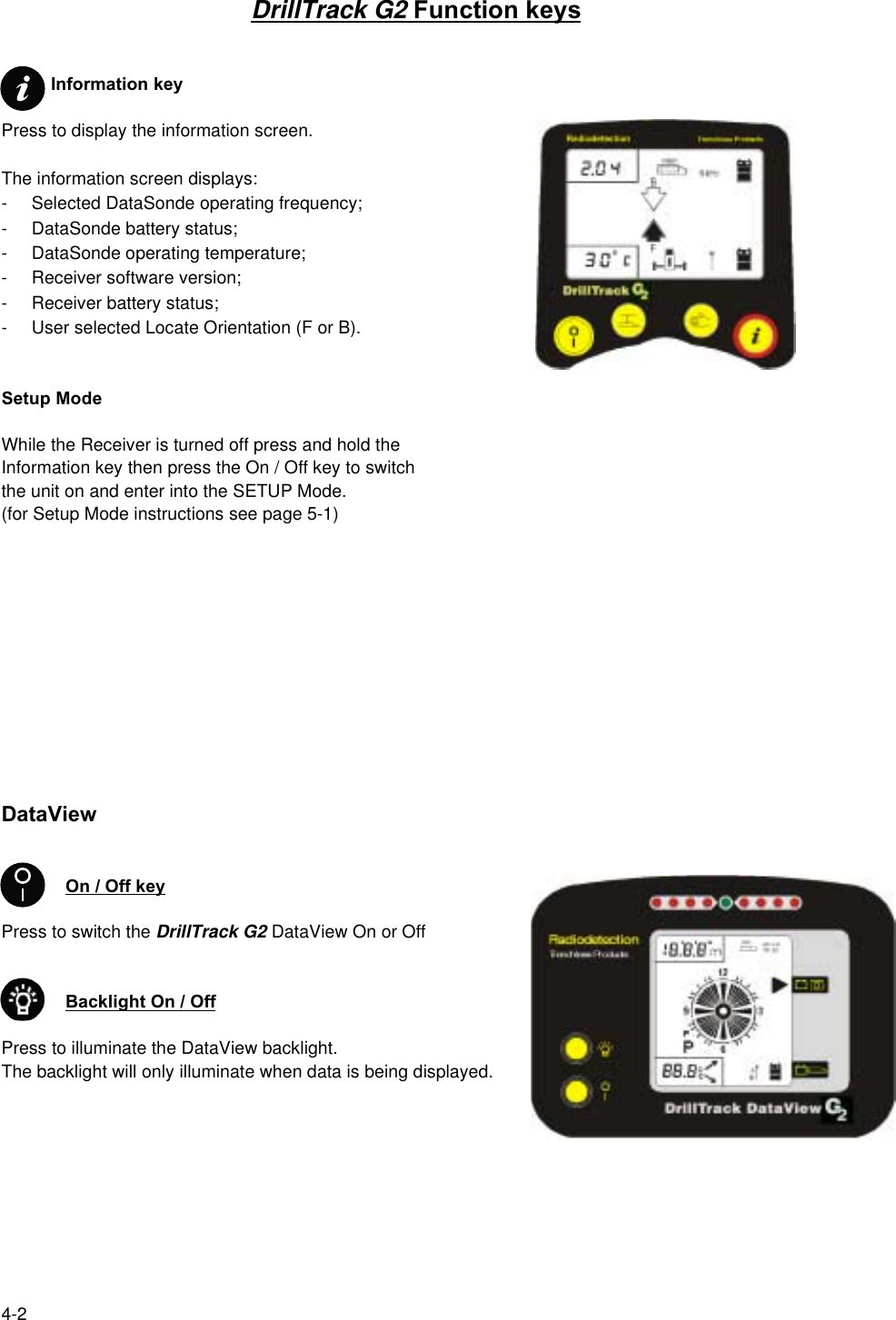 4-2DrillTrack G2 Function keys          Information keyPress to display the information screen.The information screen displays:- Selected DataSonde operating frequency;- DataSonde battery status;- DataSonde operating temperature;- Receiver software version;- Receiver battery status;- User selected Locate Orientation (F or B).Setup ModeWhile the Receiver is turned off press and hold theInformation key then press the On / Off key to switchthe unit on and enter into the SETUP Mode.(for Setup Mode instructions see page 5-1)DataViewOn / Off keyPress to switch the DrillTrack G2 DataView On or OffBacklight On / OffPress to illuminate the DataView backlight.The backlight will only illuminate when data is being displayed.