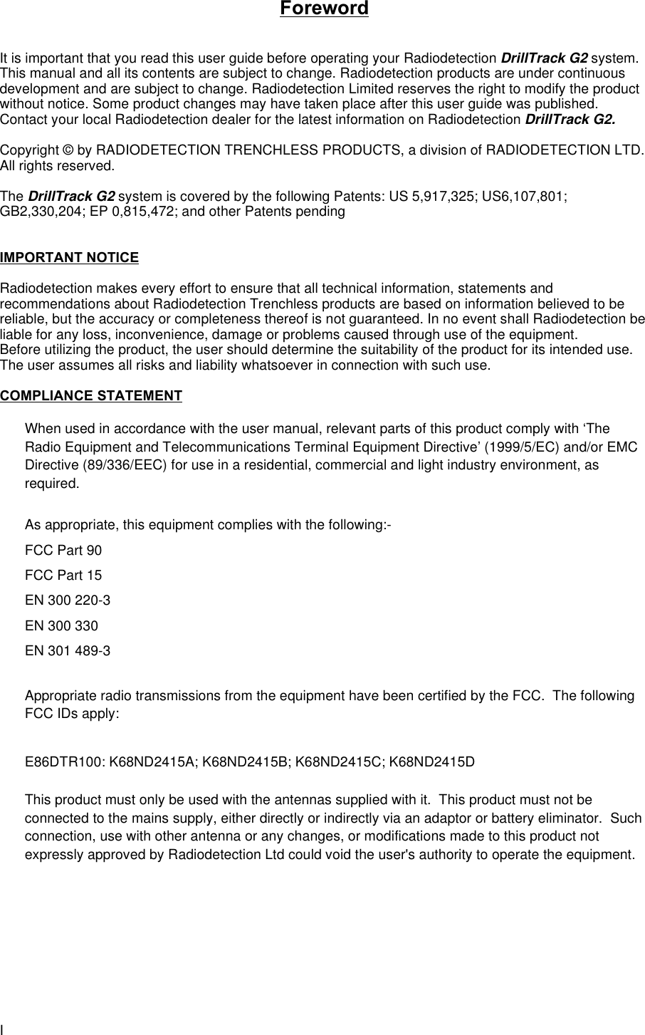 IForewordIt is important that you read this user guide before operating your Radiodetection DrillTrack G2 system.This manual and all its contents are subject to change. Radiodetection products are under continuousdevelopment and are subject to change. Radiodetection Limited reserves the right to modify the productwithout notice. Some product changes may have taken place after this user guide was published.Contact your local Radiodetection dealer for the latest information on Radiodetection DrillTrack G2.Copyright © by RADIODETECTION TRENCHLESS PRODUCTS, a division of RADIODETECTION LTD.All rights reserved.The DrillTrack G2 system is covered by the following Patents: US 5,917,325; US6,107,801;GB2,330,204; EP 0,815,472; and other Patents pendingIMPORTANT NOTICERadiodetection makes every effort to ensure that all technical information, statements andrecommendations about Radiodetection Trenchless products are based on information believed to bereliable, but the accuracy or completeness thereof is not guaranteed. In no event shall Radiodetection beliable for any loss, inconvenience, damage or problems caused through use of the equipment.Before utilizing the product, the user should determine the suitability of the product for its intended use.The user assumes all risks and liability whatsoever in connection with such use.COMPLIANCE STATEMENTWhen used in accordance with the user manual, relevant parts of this product comply with ‘TheRadio Equipment and Telecommunications Terminal Equipment Directive’ (1999/5/EC) and/or EMCDirective (89/336/EEC) for use in a residential, commercial and light industry environment, asrequired.As appropriate, this equipment complies with the following:-FCC Part 90FCC Part 15EN 300 220-3EN 300 330EN 301 489-3Appropriate radio transmissions from the equipment have been certified by the FCC.  The followingFCC IDs apply:E86DTR100: K68ND2415A; K68ND2415B; K68ND2415C; K68ND2415DThis product must only be used with the antennas supplied with it.  This product must not beconnected to the mains supply, either directly or indirectly via an adaptor or battery eliminator.  Suchconnection, use with other antenna or any changes, or modifications made to this product notexpressly approved by Radiodetection Ltd could void the user&apos;s authority to operate the equipment.