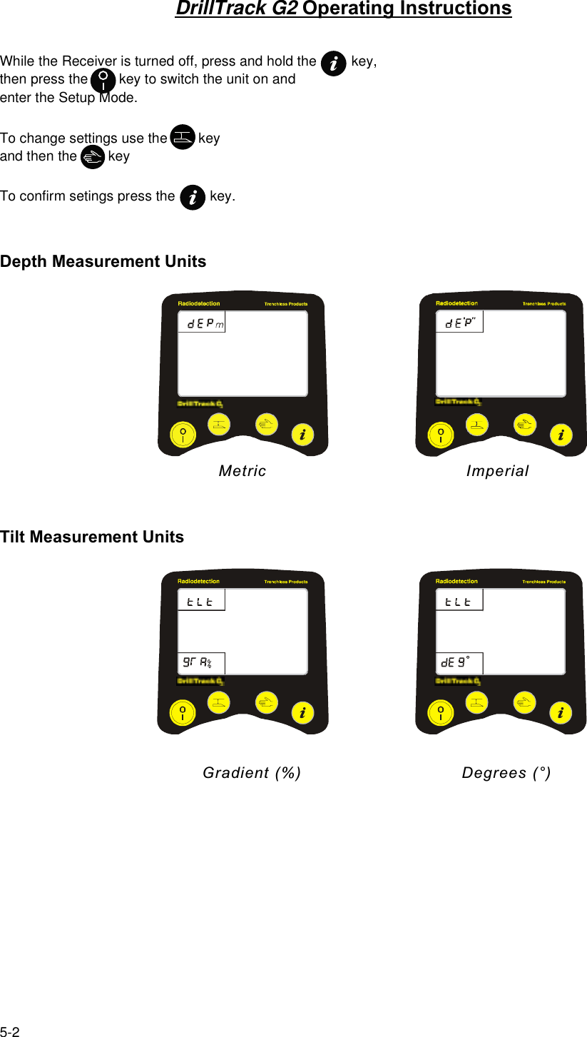 5-2DrillTrack G2 Operating InstructionsWhile the Receiver is turned off, press and hold the         key,then press the        key to switch the unit on andenter the Setup Mode.To change settings use the        keyand then the        keyTo confirm setings press the         key.Depth Measurement Units                                  Metric             ImperialTilt Measurement Units                                      Gradient (%)                              Degrees (°)