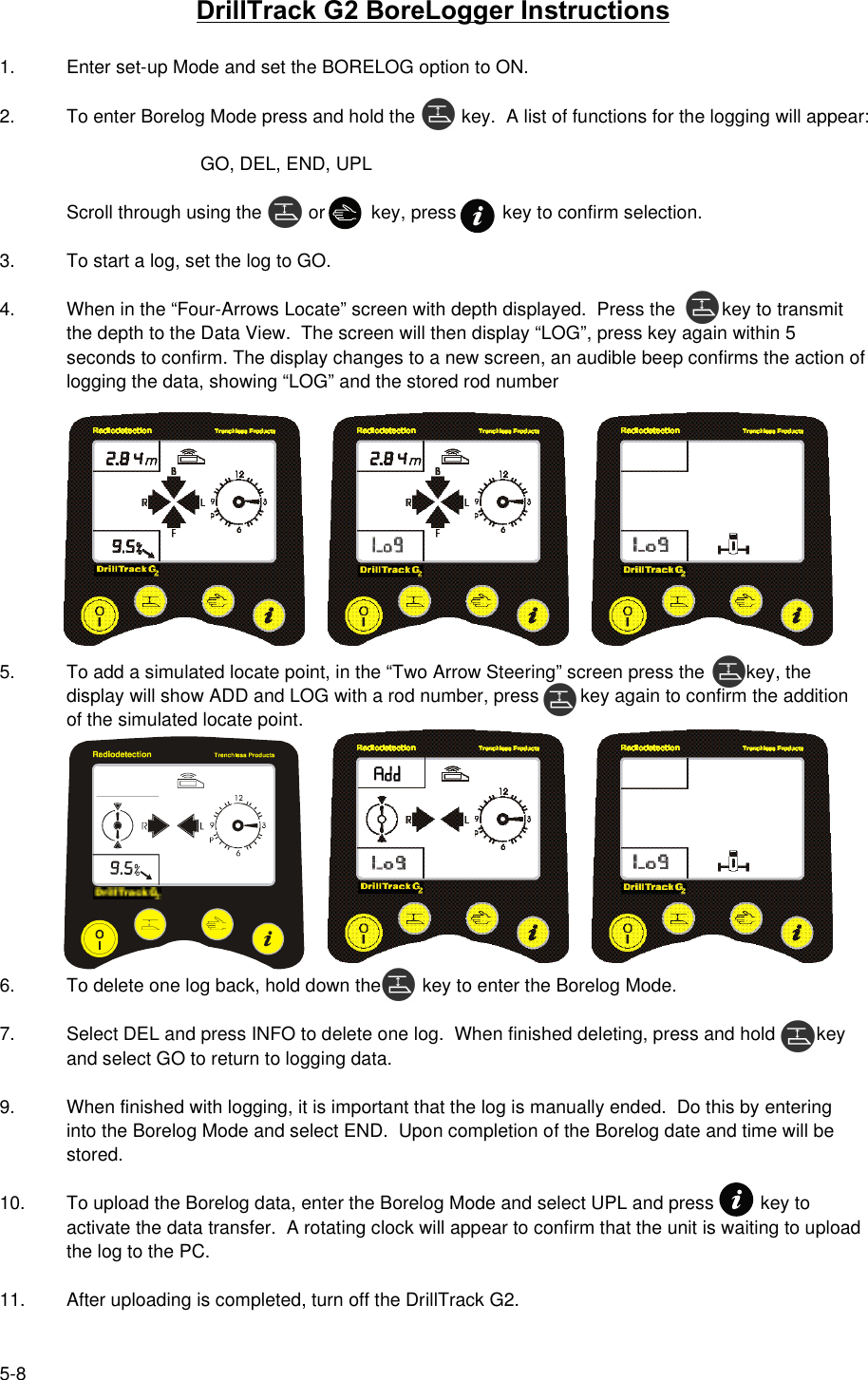 5-8DrillTrack G2 BoreLogger Instructions1. Enter set-up Mode and set the BORELOG option to ON.2. To enter Borelog Mode press and hold the         key.  A list of functions for the logging will appear:GO, DEL, END, UPLScroll through using the         or         key, press         key to confirm selection.3. To start a log, set the log to GO.4. When in the “Four-Arrows Locate” screen with depth displayed.  Press the         key to transmitthe depth to the Data View.  The screen will then display “LOG”, press key again within 5seconds to confirm. The display changes to a new screen, an audible beep confirms the action oflogging the data, showing “LOG” and the stored rod number5.  To add a simulated locate point, in the “Two Arrow Steering” screen press the        key, thedisplay will show ADD and LOG with a rod number, press        key again to confirm the additionof the simulated locate point.6. To delete one log back, hold down the        key to enter the Borelog Mode.7. Select DEL and press INFO to delete one log.  When finished deleting, press and hold        keyand select GO to return to logging data.9. When finished with logging, it is important that the log is manually ended.  Do this by enteringinto the Borelog Mode and select END.  Upon completion of the Borelog date and time will bestored.10. To upload the Borelog data, enter the Borelog Mode and select UPL and press         key toactivate the data transfer.  A rotating clock will appear to confirm that the unit is waiting to uploadthe log to the PC.11. After uploading is completed, turn off the DrillTrack G2.
