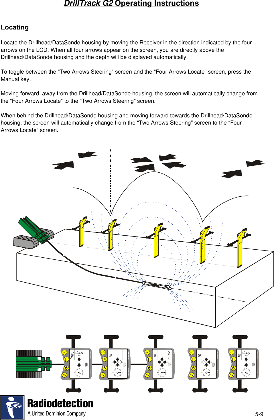5-9DrillTrack G2 Operating InstructionsLocatingLocate the Drillhead/DataSonde housing by moving the Receiver in the direction indicated by the fourarrows on the LCD. When all four arrows appear on the screen, you are directly above theDrillhead/DataSonde housing and the depth will be displayed automatically.To toggle between the “Two Arrows Steering” screen and the “Four Arrows Locate” screen, press theManual key.Moving forward, away from the Drillhead/DataSonde housing, the screen will automatically change fromthe “Four Arrows Locate” to the “Two Arrows Steering” screen.When behind the Drillhead/DataSonde housing and moving forward towards the Drillhead/DataSondehousing, the screen will automatically change from the “Two Arrows Steering” screen to the “FourArrows Locate” screen.
