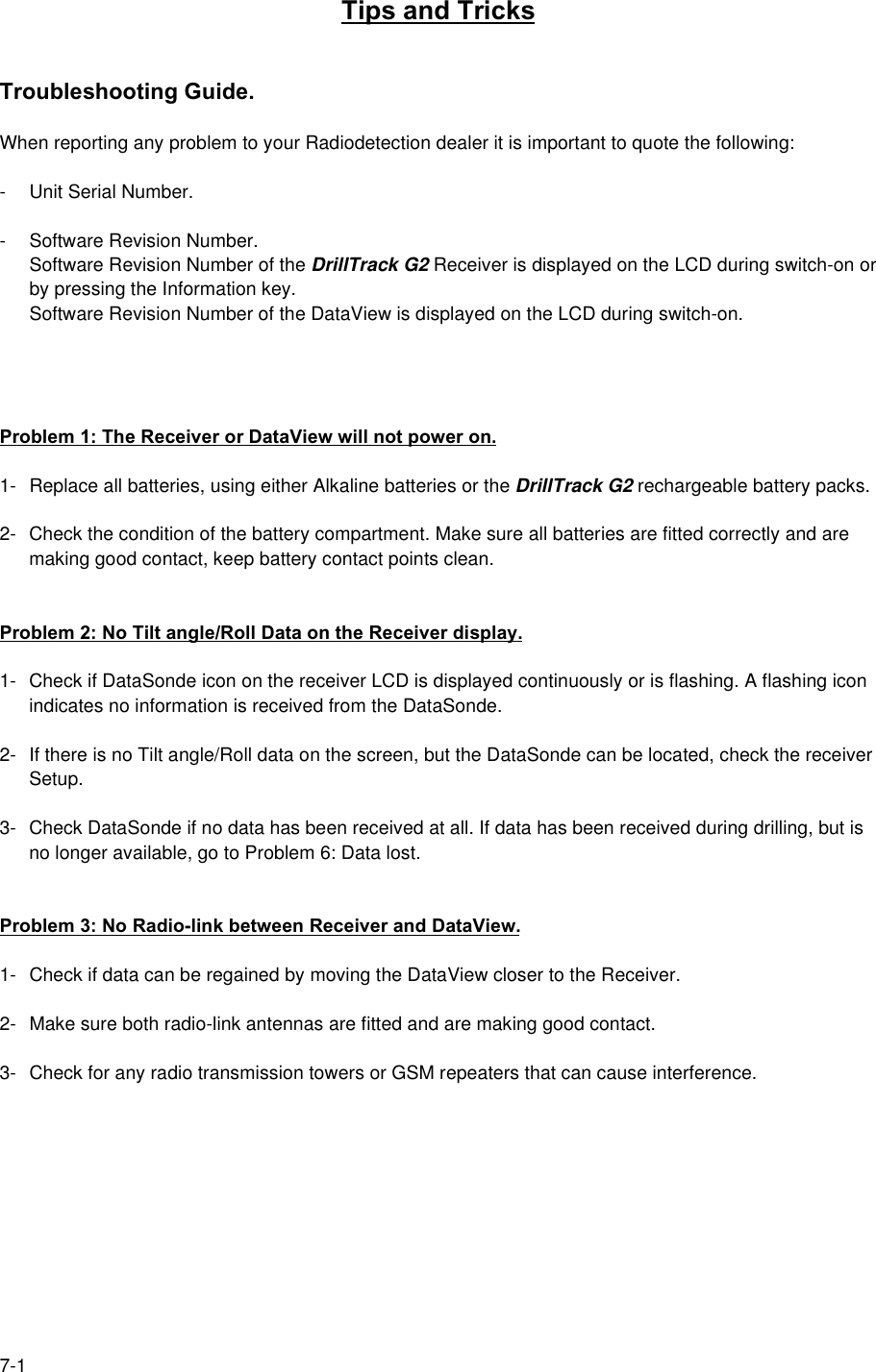 7-1Tips and TricksTroubleshooting Guide.When reporting any problem to your Radiodetection dealer it is important to quote the following:- Unit Serial Number.- Software Revision Number.Software Revision Number of the DrillTrack G2 Receiver is displayed on the LCD during switch-on orby pressing the Information key.Software Revision Number of the DataView is displayed on the LCD during switch-on.Problem 1: The Receiver or DataView will not power on.1- Replace all batteries, using either Alkaline batteries or the DrillTrack G2 rechargeable battery packs.2- Check the condition of the battery compartment. Make sure all batteries are fitted correctly and aremaking good contact, keep battery contact points clean.Problem 2: No Tilt angle/Roll Data on the Receiver display.1- Check if DataSonde icon on the receiver LCD is displayed continuously or is flashing. A flashing iconindicates no information is received from the DataSonde.2- If there is no Tilt angle/Roll data on the screen, but the DataSonde can be located, check the receiverSetup.3- Check DataSonde if no data has been received at all. If data has been received during drilling, but isno longer available, go to Problem 6: Data lost.Problem 3: No Radio-link between Receiver and DataView.1- Check if data can be regained by moving the DataView closer to the Receiver.2- Make sure both radio-link antennas are fitted and are making good contact.3- Check for any radio transmission towers or GSM repeaters that can cause interference.