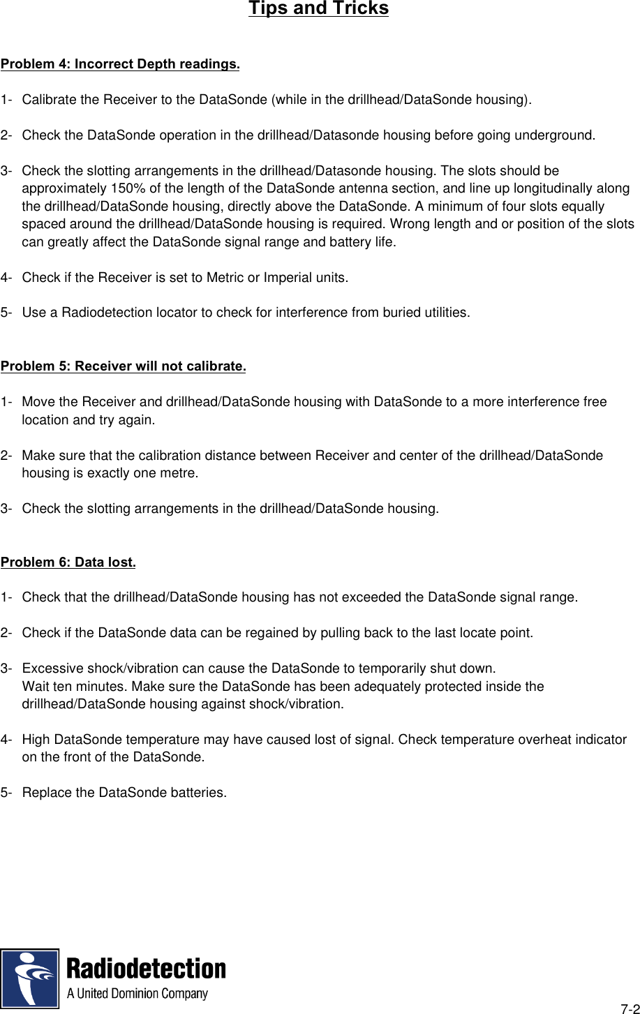 7-2Tips and TricksProblem 4: Incorrect Depth readings.1- Calibrate the Receiver to the DataSonde (while in the drillhead/DataSonde housing).2- Check the DataSonde operation in the drillhead/Datasonde housing before going underground.3- Check the slotting arrangements in the drillhead/Datasonde housing. The slots should beapproximately 150% of the length of the DataSonde antenna section, and line up longitudinally alongthe drillhead/DataSonde housing, directly above the DataSonde. A minimum of four slots equallyspaced around the drillhead/DataSonde housing is required. Wrong length and or position of the slotscan greatly affect the DataSonde signal range and battery life.4- Check if the Receiver is set to Metric or Imperial units.5- Use a Radiodetection locator to check for interference from buried utilities.Problem 5: Receiver will not calibrate.1- Move the Receiver and drillhead/DataSonde housing with DataSonde to a more interference freelocation and try again.2- Make sure that the calibration distance between Receiver and center of the drillhead/DataSondehousing is exactly one metre.3- Check the slotting arrangements in the drillhead/DataSonde housing.Problem 6: Data lost.1- Check that the drillhead/DataSonde housing has not exceeded the DataSonde signal range.2- Check if the DataSonde data can be regained by pulling back to the last locate point.3- Excessive shock/vibration can cause the DataSonde to temporarily shut down.Wait ten minutes. Make sure the DataSonde has been adequately protected inside thedrillhead/DataSonde housing against shock/vibration.4- High DataSonde temperature may have caused lost of signal. Check temperature overheat indicatoron the front of the DataSonde.5- Replace the DataSonde batteries.