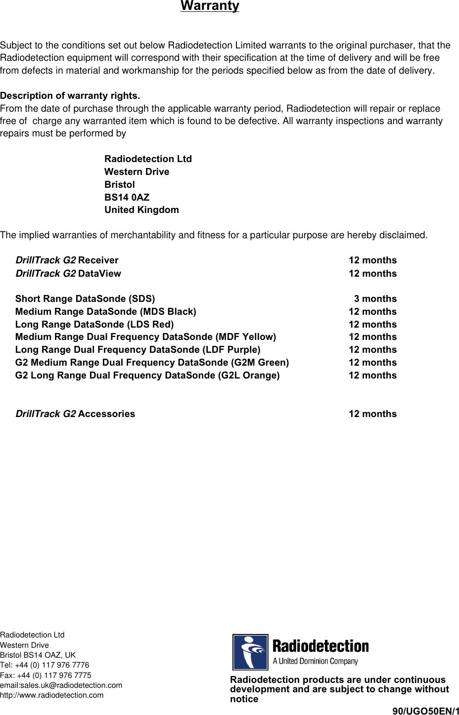 iiiiWarrantySubject to the conditions set out below Radiodetection Limited warrants to the original purchaser, that theRadiodetection equipment will correspond with their specification at the time of delivery and will be freefrom defects in material and workmanship for the periods specified below as from the date of delivery.Description of warranty rights.From the date of purchase through the applicable warranty period, Radiodetection will repair or replacefree of  charge any warranted item which is found to be defective. All warranty inspections and warrantyrepairs must be performed byRadiodetection LtdWestern DriveBristolBS14 0AZUnited KingdomThe implied warranties of merchantability and fitness for a particular purpose are hereby disclaimed.DrillTrack G2 Receiver 12 monthsDrillTrack G2 DataView 12 monthsShort Range DataSonde (SDS)   3 monthsMedium Range DataSonde (MDS Black) 12 monthsLong Range DataSonde (LDS Red) 12 monthsMedium Range Dual Frequency DataSonde (MDF Yellow) 12 monthsLong Range Dual Frequency DataSonde (LDF Purple) 12 monthsG2 Medium Range Dual Frequency DataSonde (G2M Green) 12 monthsG2 Long Range Dual Frequency DataSonde (G2L Orange) 12 monthsDrillTrack G2 Accessories 12 monthsRadiodetection products are under continuousdevelopment and are subject to change withoutnotice90/UGO50EN/1Radiodetection LtdWestern DriveBristol BS14 OAZ, UKTel: +44 (0) 117 976 7776Fax: +44 (0) 117 976 7775email:sales.uk@radiodetection.comhttp://www.radiodetection.com