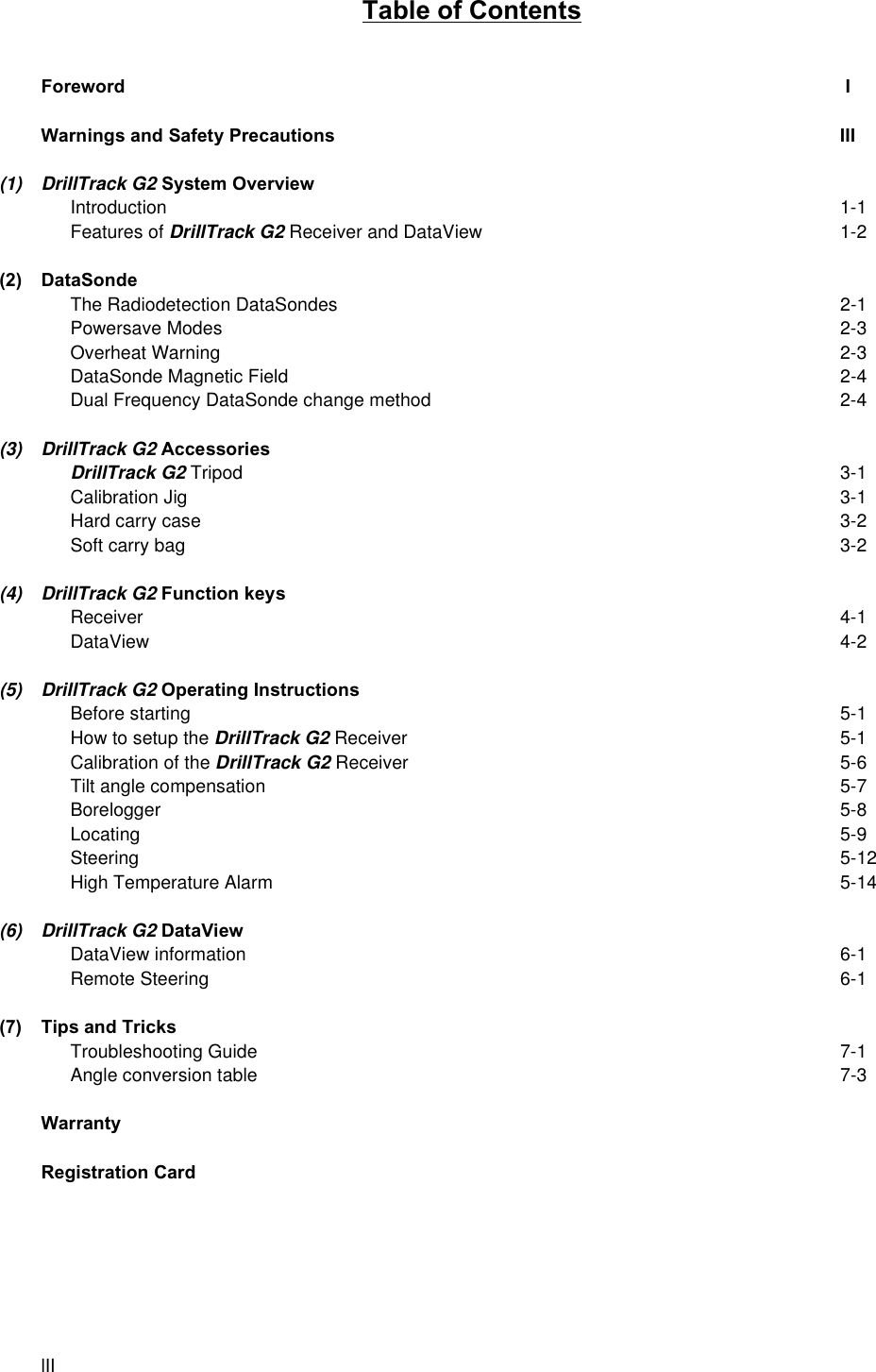 lIITable of ContentsForeword  IWarnings and Safety Precautions III(1) DrillTrack G2 System OverviewIntroduction 1-1Features of DrillTrack G2 Receiver and DataView 1-2(2) DataSondeThe Radiodetection DataSondes 2-1Powersave Modes 2-3Overheat Warning 2-3DataSonde Magnetic Field 2-4Dual Frequency DataSonde change method 2-4(3) DrillTrack G2 AccessoriesDrillTrack G2 Tripod 3-1Calibration Jig 3-1Hard carry case 3-2Soft carry bag 3-2(4) DrillTrack G2 Function keysReceiver 4-1DataView 4-2(5) DrillTrack G2 Operating InstructionsBefore starting 5-1How to setup the DrillTrack G2 Receiver 5-1Calibration of the DrillTrack G2 Receiver 5-6Tilt angle compensation 5-7Borelogger 5-8Locating 5-9Steering 5-12High Temperature Alarm 5-14(6) DrillTrack G2 DataViewDataView information 6-1Remote Steering 6-1(7) Tips and TricksTroubleshooting Guide 7-1Angle conversion table 7-3WarrantyRegistration Card