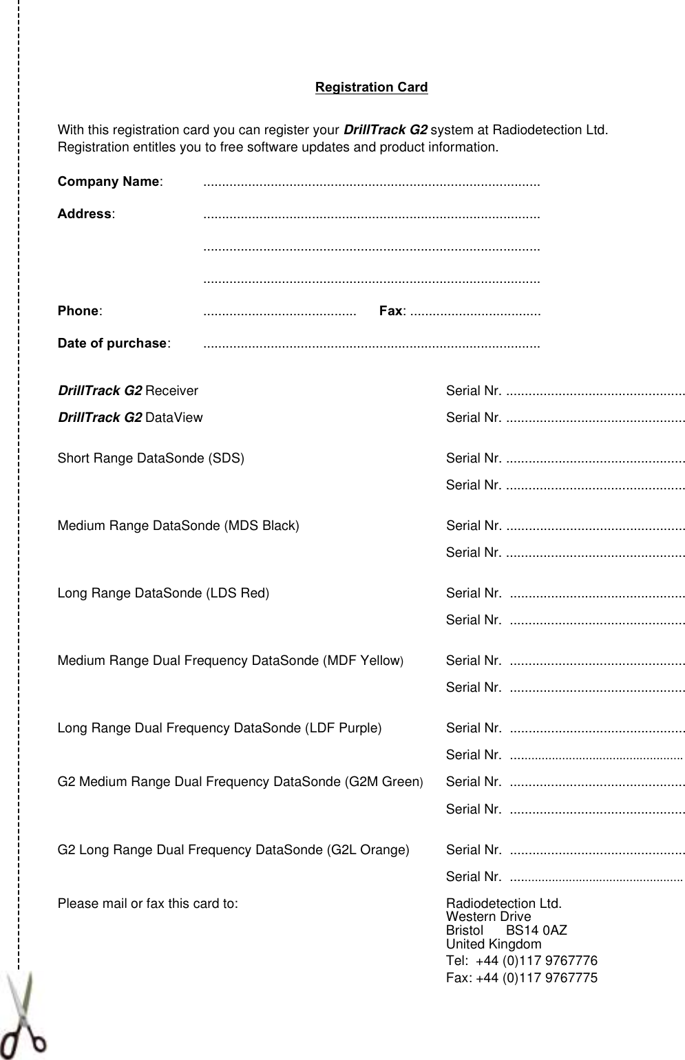 Registration CardWith this registration card you can register your DrillTrack G2 system at Radiodetection Ltd.Registration entitles you to free software updates and product information.Company Name: ..........................................................................................Address: ..............................................................................................................................................................................................................................................................................Phone: .........................................      Fax: ...................................Date of purchase: ..........................................................................................DrillTrack G2 Receiver Serial Nr. ................................................DrillTrack G2 DataView Serial Nr. ................................................Short Range DataSonde (SDS) Serial Nr. ................................................Serial Nr. ................................................Medium Range DataSonde (MDS Black) Serial Nr. ................................................Serial Nr. ................................................Long Range DataSonde (LDS Red) Serial Nr.  ...............................................Serial Nr.  ...............................................Medium Range Dual Frequency DataSonde (MDF Yellow)Serial Nr.  ...............................................Serial Nr.  ...............................................Long Range Dual Frequency DataSonde (LDF Purple) Serial Nr.  ...............................................Serial Nr.  ...................................................G2 Medium Range Dual Frequency DataSonde (G2M Green)Serial Nr.  ...............................................Serial Nr.  ...............................................G2 Long Range Dual Frequency DataSonde (G2L Orange) Serial Nr.  ...............................................Serial Nr.  ...................................................Please mail or fax this card to: Radiodetection Ltd.Western DriveBristol      BS14 0AZUnited KingdomTel:  +44 (0)117 9767776Fax: +44 (0)117 9767775