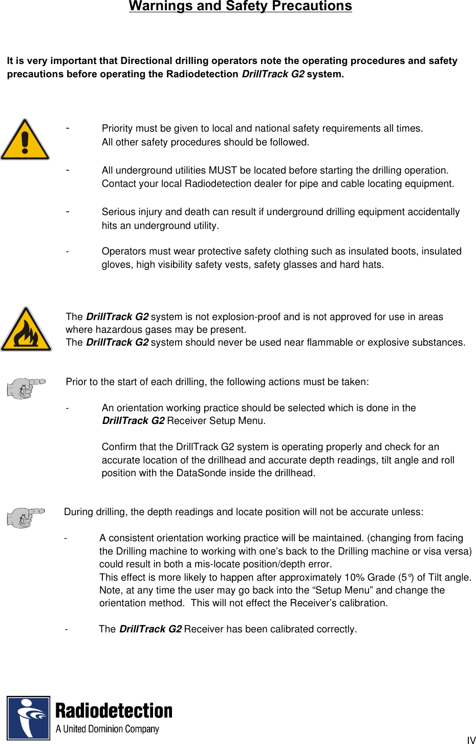 IVWarnings and Safety PrecautionsIt is very important that Directional drilling operators note the operating procedures and safetyprecautions before operating the Radiodetection DrillTrack G2 system.-Priority must be given to local and national safety requirements all times.All other safety procedures should be followed.-All underground utilities MUST be located before starting the drilling operation.Contact your local Radiodetection dealer for pipe and cable locating equipment.-Serious injury and death can result if underground drilling equipment accidentally hits an underground utility.- Operators must wear protective safety clothing such as insulated boots, insulated gloves, high visibility safety vests, safety glasses and hard hats.The DrillTrack G2 system is not explosion-proof and is not approved for use in areas where hazardous gases may be present.The DrillTrack G2 system should never be used near flammable or explosive substances.Prior to the start of each drilling, the following actions must be taken:- An orientation working practice should be selected which is done in theDrillTrack G2 Receiver Setup Menu.Confirm that the DrillTrack G2 system is operating properly and check for anaccurate location of the drillhead and accurate depth readings, tilt angle and rollposition with the DataSonde inside the drillhead.During drilling, the depth readings and locate position will not be accurate unless:-   A consistent orientation working practice will be maintained. (changing from facingthe Drilling machine to working with one’s back to the Drilling machine or visa versa)could result in both a mis-locate position/depth error.This effect is more likely to happen after approximately 10% Grade (5°) of Tilt angle.Note, at any time the user may go back into the “Setup Menu” and change theorientation method.  This will not effect the Receiver’s calibration.  -           The DrillTrack G2 Receiver has been calibrated correctly.