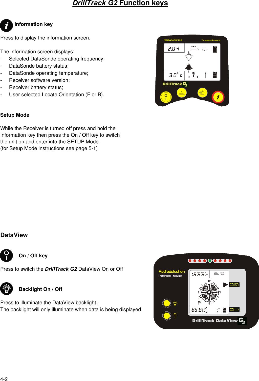4-2DrillTrack G2 Function keys          Information keyPress to display the information screen.The information screen displays:- Selected DataSonde operating frequency;- DataSonde battery status;- DataSonde operating temperature;- Receiver software version;- Receiver battery status;- User selected Locate Orientation (F or B).Setup ModeWhile the Receiver is turned off press and hold theInformation key then press the On / Off key to switchthe unit on and enter into the SETUP Mode.(for Setup Mode instructions see page 5-1)DataViewOn / Off keyPress to switch the DrillTrack G2 DataView On or OffBacklight On / OffPress to illuminate the DataView backlight.The backlight will only illuminate when data is being displayed.