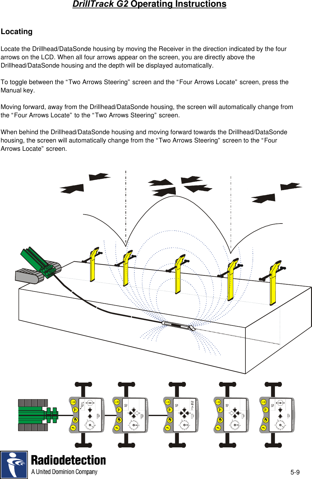5-9DrillTrack G2 Operating InstructionsLocatingLocate the Drillhead/DataSonde housing by moving the Receiver in the direction indicated by the fourarrows on the LCD. When all four arrows appear on the screen, you are directly above theDrillhead/DataSonde housing and the depth will be displayed automatically.To toggle between the “Two Arrows Steering” screen and the “Four Arrows Locate” screen, press theManual key.Moving forward, away from the Drillhead/DataSonde housing, the screen will automatically change fromthe “Four Arrows Locate” to the “Two Arrows Steering” screen.When behind the Drillhead/DataSonde housing and moving forward towards the Drillhead/DataSondehousing, the screen will automatically change from the “Two Arrows Steering” screen to the “FourArrows Locate” screen.
