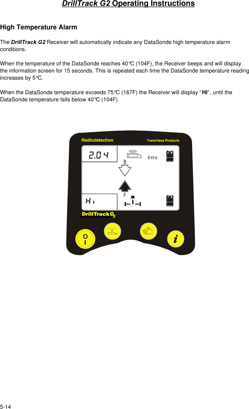 5-14DrillTrack G2 Operating InstructionsHigh Temperature AlarmThe DrillTrack G2 Receiver will automatically indicate any DataSonde high temperature alarmconditions.When the temperature of the DataSonde reaches 40°C (104F), the Receiver beeps and will displaythe information screen for 15 seconds. This is repeated each time the DataSonde temperature readingincreases by 5°C.When the DataSonde temperature exceeds 75°C (167F) the Receiver will display “HI”, until theDataSonde temperature falls below 40°C (104F).