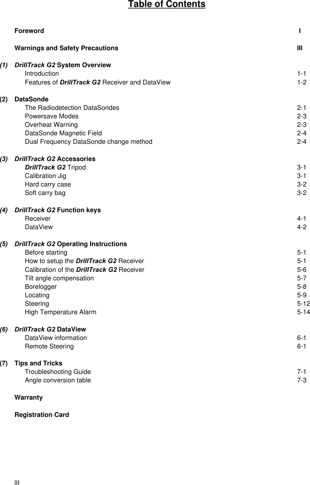 lIITable of ContentsForeword  IWarnings and Safety Precautions III(1) DrillTrack G2 System OverviewIntroduction 1-1Features of DrillTrack G2 Receiver and DataView 1-2(2) DataSondeThe Radiodetection DataSondes 2-1Powersave Modes 2-3Overheat Warning 2-3DataSonde Magnetic Field 2-4Dual Frequency DataSonde change method 2-4(3) DrillTrack G2 AccessoriesDrillTrack G2 Tripod 3-1Calibration Jig 3-1Hard carry case 3-2Soft carry bag 3-2(4) DrillTrack G2 Function keysReceiver 4-1DataView 4-2(5) DrillTrack G2 Operating InstructionsBefore starting 5-1How to setup the DrillTrack G2 Receiver 5-1Calibration of the DrillTrack G2 Receiver 5-6Tilt angle compensation 5-7Borelogger 5-8Locating 5-9Steering 5-12High Temperature Alarm 5-14(6) DrillTrack G2 DataViewDataView information 6-1Remote Steering 6-1(7) Tips and TricksTroubleshooting Guide 7-1Angle conversion table 7-3WarrantyRegistration Card
