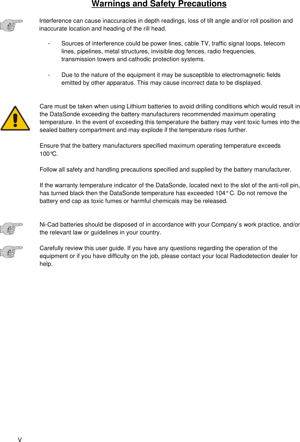 VWarnings and Safety PrecautionsInterference can cause inaccuracies in depth readings, loss of tilt angle and/or roll position andinaccurate location and heading of the rill head.- Sources of interference could be power lines, cable TV, traffic signal loops, telecom lines, pipelines, metal structures, invisible dog fences, radio frequencies, transmission towers and cathodic protection systems.- Due to the nature of the equipment it may be susceptible to electromagnetic fields emitted by other apparatus. This may cause incorrect data to be displayed.Care must be taken when using Lithium batteries to avoid drilling conditions which would result inthe DataSonde exceeding the battery manufacturers recommended maximum operatingtemperature. In the event of exceeding this temperature the battery may vent toxic fumes into thesealed battery compartment and may explode if the temperature rises further.Ensure that the battery manufacturers specified maximum operating temperature exceeds100°C.Follow all safety and handling precautions specified and supplied by the battery manufacturer.If the warranty temperature indicator of the DataSonde, located next to the slot of the anti-roll pin,has turned black then the DataSonde temperature has exceeded 104° C. Do not remove thebattery end cap as toxic fumes or harmful chemicals may be released.Ni-Cad batteries should be disposed of in accordance with your Company’s work practice, and/orthe relevant law or guidelines in your country.Carefully review this user guide. If you have any questions regarding the operation of theequipment or if you have difficulty on the job, please contact your local Radiodetection dealer forhelp. 