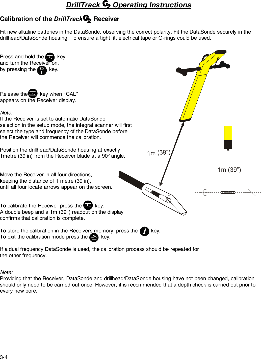 3-41m (39”)1m (39”) DrillTrack      Operating InstructionsCalibration of the DrillTrack      ReceiverFit new alkaline batteries in the DataSonde, observing the correct polarity. Fit the DataSonde securely in thedrillhead/DataSonde housing. To ensure a tight fit, electrical tape or O-rings could be used.Press and hold the         key,and turn the Receiver on,by pressing the         key.Release the        key when “CAL”appears on the Receiver display.Note:If the Receiver is set to automatic DataSondeselection in the setup mode, the integral scanner will firstselect the type and frequency of the DataSonde beforethe Receiver will commence the calibration.Position the drillhead/DataSonde housing at exactly1metre (39 in) from the Receiver blade at a 90º angle.Move the Receiver in all four directions,keeping the distance of 1 metre (39 in),until all four locate arrows appear on the screen.To calibrate the Receiver press the         key.A double beep and a 1m (39“) readout on the displayconfirms that calibration is complete.To store the calibration in the Receivers memory, press the         key.To exit the calibration mode press the         key.If a dual frequency DataSonde is used, the calibration process should be repeated forthe other frequency.Note:Providing that the Receiver, DataSonde and drillhead/DataSonde housing have not been changed, calibrationshould only need to be carried out once. However, it is recommended that a depth check is carried out prior toevery new bore.