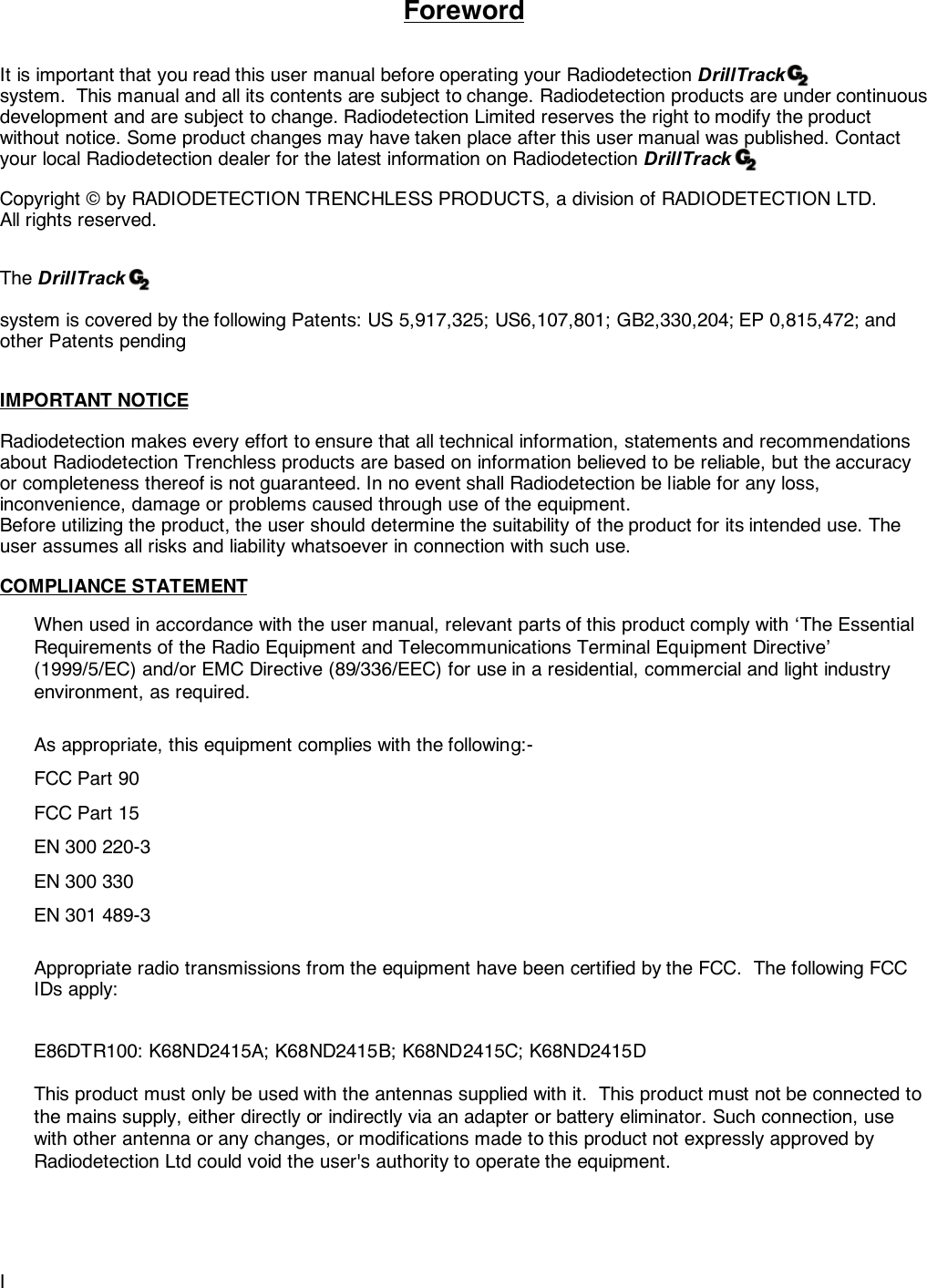 IForewordIt is important that you read this user manual before operating your Radiodetection DrillTracksystem.  This manual and all its contents are subject to change. Radiodetection products are under continuousdevelopment and are subject to change. Radiodetection Limited reserves the right to modify the productwithout notice. Some product changes may have taken place after this user manual was published. Contactyour local Radiodetection dealer for the latest information on Radiodetection DrillTrackCopyright © by RADIODETECTION TRENCHLESS PRODUCTS, a division of RADIODETECTION LTD.All rights reserved.The DrillTracksystem is covered by the following Patents: US 5,917,325; US6,107,801; GB2,330,204; EP 0,815,472; andother Patents pendingIMPORTANT NOTICERadiodetection makes every effort to ensure that all technical information, statements and recommendationsabout Radiodetection Trenchless products are based on information believed to be reliable, but the accuracyor completeness thereof is not guaranteed. In no event shall Radiodetection be liable for any loss,inconvenience, damage or problems caused through use of the equipment.Before utilizing the product, the user should determine the suitability of the product for its intended use. Theuser assumes all risks and liability whatsoever in connection with such use.COMPLIANCE STATEMENTWhen used in accordance with the user manual, relevant parts of this product comply with ‘The EssentialRequirements of the Radio Equipment and Telecommunications Terminal Equipment Directive’(1999/5/EC) and/or EMC Directive (89/336/EEC) for use in a residential, commercial and light industryenvironment, as required.As appropriate, this equipment complies with the following:-FCC Part 90FCC Part 15EN 300 220-3EN 300 330EN 301 489-3Appropriate radio transmissions from the equipment have been certified by the FCC.  The following FCCIDs apply:E86DTR100: K68ND2415A; K68ND2415B; K68ND2415C; K68ND2415DThis product must only be used with the antennas supplied with it.  This product must not be connected tothe mains supply, either directly or indirectly via an adapter or battery eliminator. Such connection, usewith other antenna or any changes, or modifications made to this product not expressly approved byRadiodetection Ltd could void the user&apos;s authority to operate the equipment.