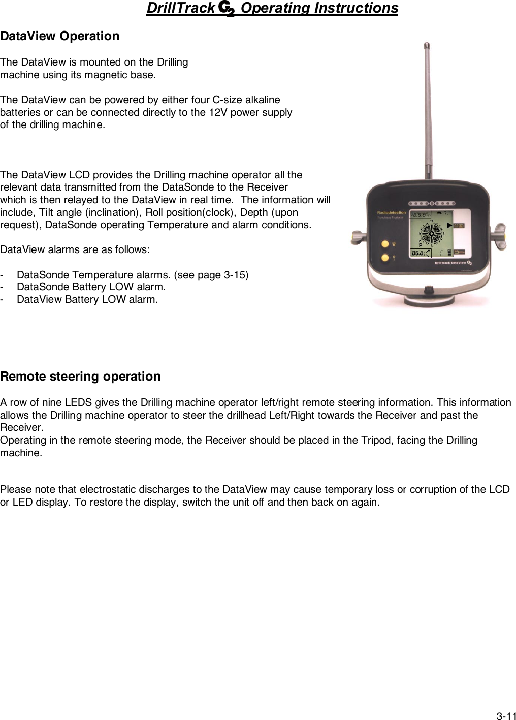 3-11DrillTrack      Operating InstructionsDataView OperationThe DataView is mounted on the Drillingmachine using its magnetic base.The DataView can be powered by either four C-size alkalinebatteries or can be connected directly to the 12V power supplyof the drilling machine.The DataView LCD provides the Drilling machine operator all therelevant data transmitted from the DataSonde to the Receiverwhich is then relayed to the DataView in real time.  The information willinclude, Tilt angle (inclination), Roll position(clock), Depth (uponrequest), DataSonde operating Temperature and alarm conditions.DataView alarms are as follows:- DataSonde Temperature alarms. (see page 3-15)- DataSonde Battery LOW alarm.- DataView Battery LOW alarm.Remote steering operationA row of nine LEDS gives the Drilling machine operator left/right remote steering information. This informationallows the Drilling machine operator to steer the drillhead Left/Right towards the Receiver and past theReceiver.Operating in the remote steering mode, the Receiver should be placed in the Tripod, facing the Drillingmachine.Please note that electrostatic discharges to the DataView may cause temporary loss or corruption of the LCDor LED display. To restore the display, switch the unit off and then back on again.