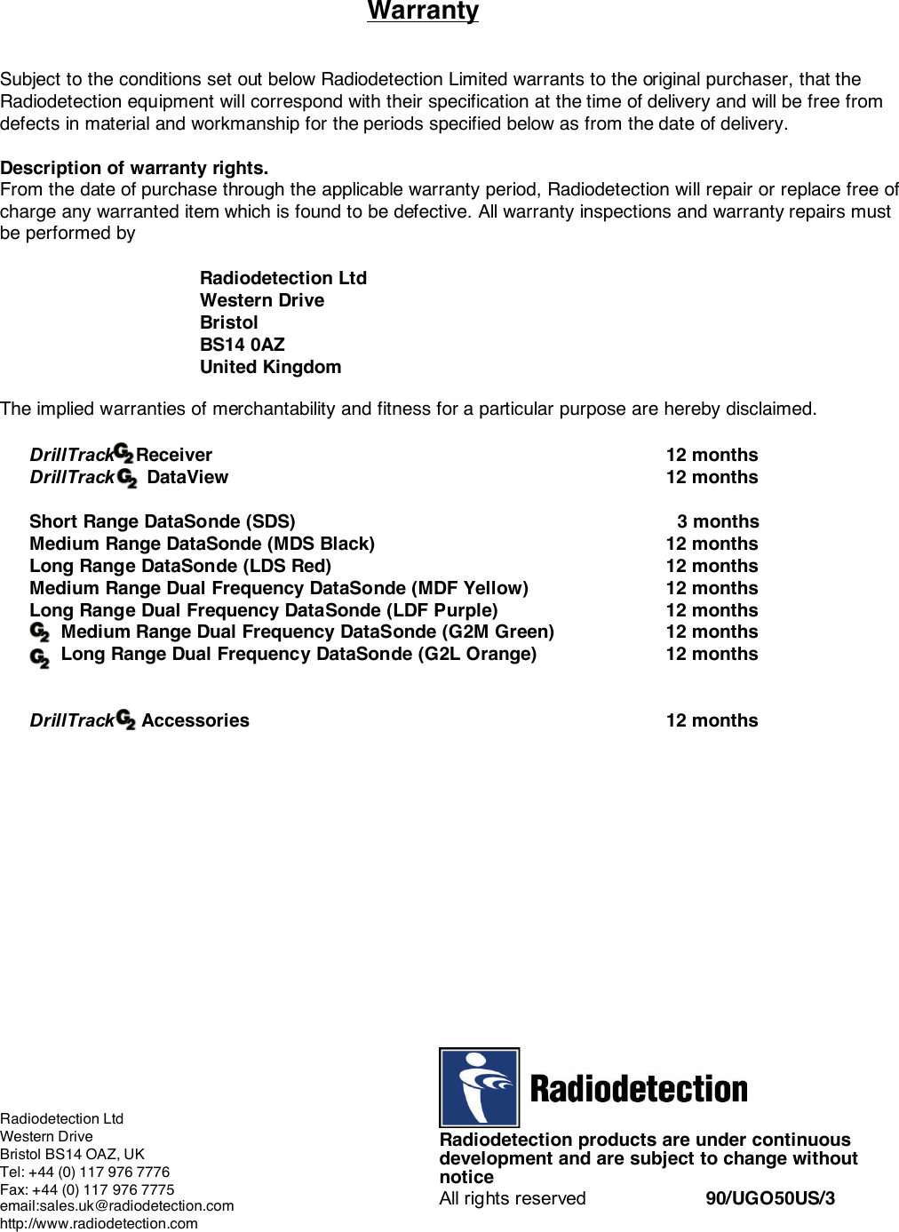 WarrantySubject to the conditions set out below Radiodetection Limited warrants to the original purchaser, that theRadiodetection equipment will correspond with their specification at the time of delivery and will be free fromdefects in material and workmanship for the periods specified below as from the date of delivery.Description of warranty rights.From the date of purchase through the applicable warranty period, Radiodetection will repair or replace free ofcharge any warranted item which is found to be defective. All warranty inspections and warranty repairs mustbe performed byRadiodetection LtdWestern DriveBristolBS14 0AZUnited KingdomThe implied warranties of merchantability and fitness for a particular purpose are hereby disclaimed.DrillTrack    Receiver 12 monthsDrillTrack      DataView 12 monthsShort Range DataSonde (SDS)   3 monthsMedium Range DataSonde (MDS Black) 12 monthsLong Range DataSonde (LDS Red) 12 monthsMedium Range Dual Frequency DataSonde (MDF Yellow) 12 monthsLong Range Dual Frequency DataSonde (LDF Purple) 12 months      Medium Range Dual Frequency DataSonde (G2M Green) 12 months      Long Range Dual Frequency DataSonde (G2L Orange) 12 monthsDrillTrack     Accessories 12 monthsRadiodetection products are under continuousdevelopment and are subject to change withoutnoticeAll rights reserved 90/UGO50US/3Radiodetection LtdWestern DriveBristol BS14 OAZ, UKTel: +44 (0) 117 976 7776Fax: +44 (0) 117 976 7775email:sales.uk@radiodetection.comhttp://www.radiodetection.com