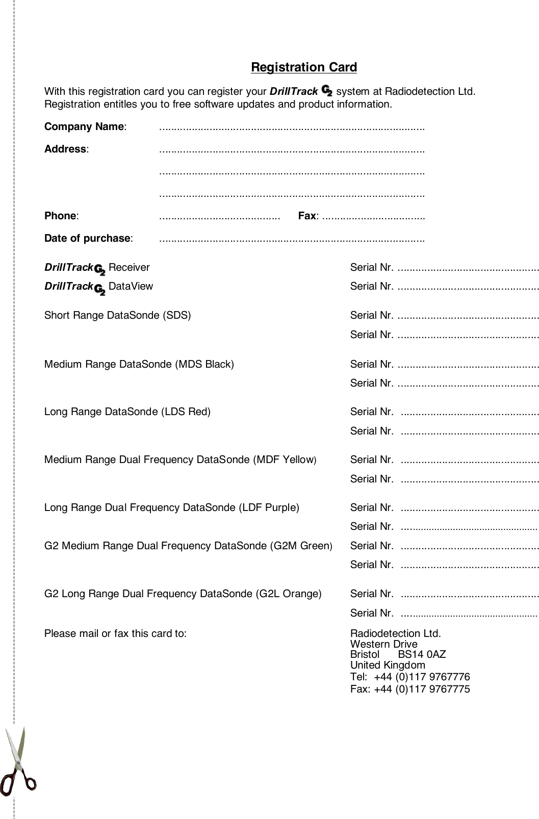 Registration CardWith this registration card you can register your DrillTrack      system at Radiodetection Ltd.Registration entitles you to free software updates and product information.Company Name: ..........................................................................................Address: ..............................................................................................................................................................................................................................................................................Phone: .........................................      Fax: ...................................Date of purchase: ..........................................................................................DrillTrack     Receiver Serial Nr. ................................................DrillTrack     DataView Serial Nr. ................................................Short Range DataSonde (SDS) Serial Nr. ................................................Serial Nr. ................................................Medium Range DataSonde (MDS Black) Serial Nr. ................................................ Serial Nr. ................................................ Long Range DataSonde (LDS Red) Serial Nr.  ............................................... Serial Nr.  ............................................... Medium Range Dual Frequency DataSonde (MDF Yellow)Serial Nr.  ............................................... Serial Nr.  ............................................... Long Range Dual Frequency DataSonde (LDF Purple) Serial Nr.  ............................................... Serial Nr.  ................................................... G2 Medium Range Dual Frequency DataSonde (G2M Green)Serial Nr.  ............................................... Serial Nr.  ............................................... G2 Long Range Dual Frequency DataSonde (G2L Orange) Serial Nr.  ............................................... Serial Nr.  ...................................................Please mail or fax this card to: Radiodetection Ltd.Western DriveBristol      BS14 0AZUnited KingdomTel:  +44 (0)117 9767776Fax: +44 (0)117 9767775