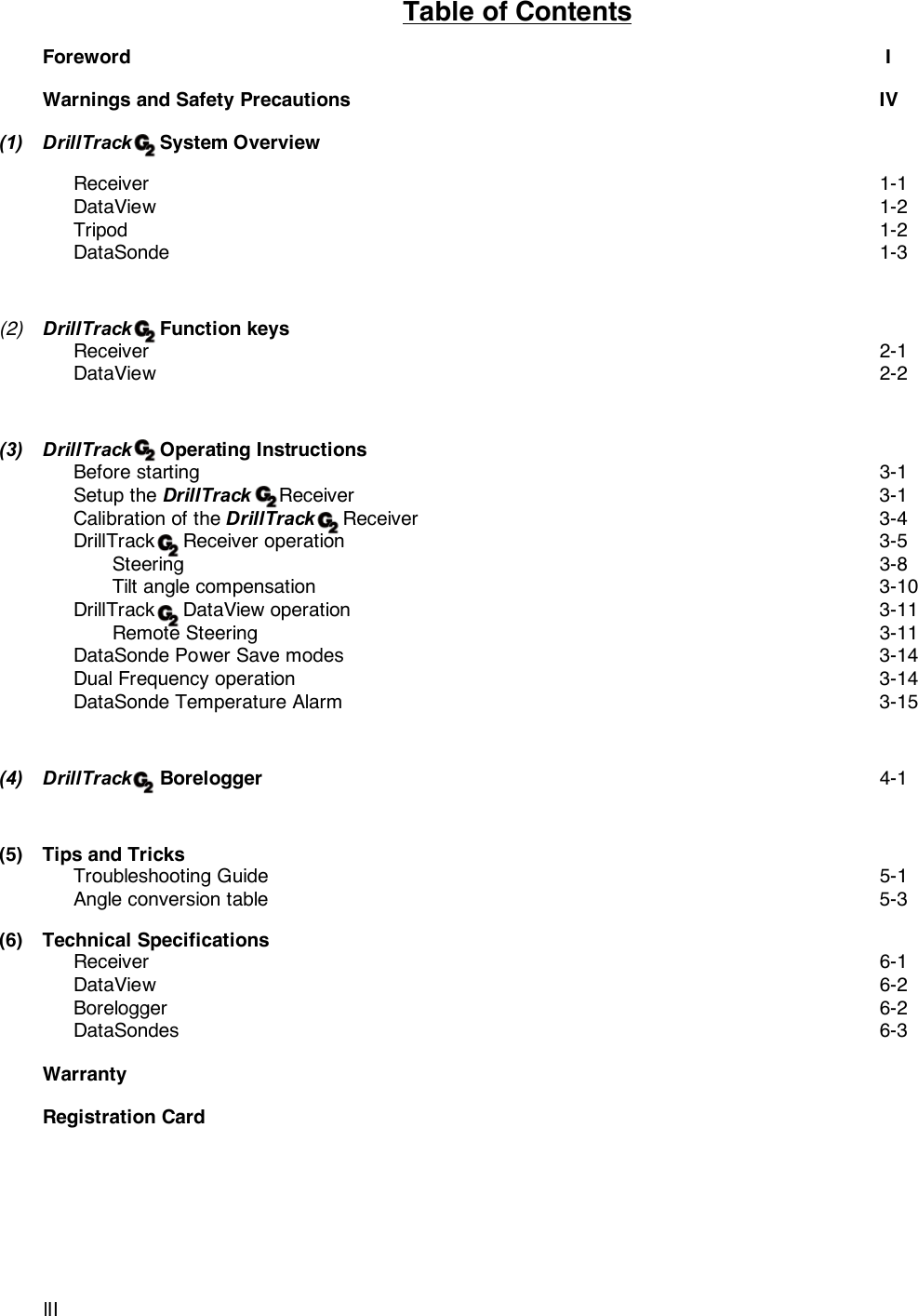 lIITable of ContentsForeword  IWarnings and Safety Precautions IV(1) DrillTrack     System OverviewReceiver 1-1DataView 1-2Tripod 1-2DataSonde 1-3(2) DrillTrack     Function keysReceiver 2-1DataView 2-2(3) DrillTrack     Operating InstructionsBefore starting 3-1Setup the DrillTrack     Receiver 3-1Calibration of the DrillTrack     Receiver 3-4DrillTrack     Receiver operation 3-5Steering 3-8Tilt angle compensation 3-10DrillTrack     DataView operation 3-11Remote Steering 3-11DataSonde Power Save modes 3-14Dual Frequency operation 3-14DataSonde Temperature Alarm 3-15(4) DrillTrack     Borelogger 4-1(5) Tips and TricksTroubleshooting Guide 5-1Angle conversion table 5-3(6) Technical SpecificationsReceiver 6-1DataView 6-2Borelogger 6-2DataSondes 6-3WarrantyRegistration Card