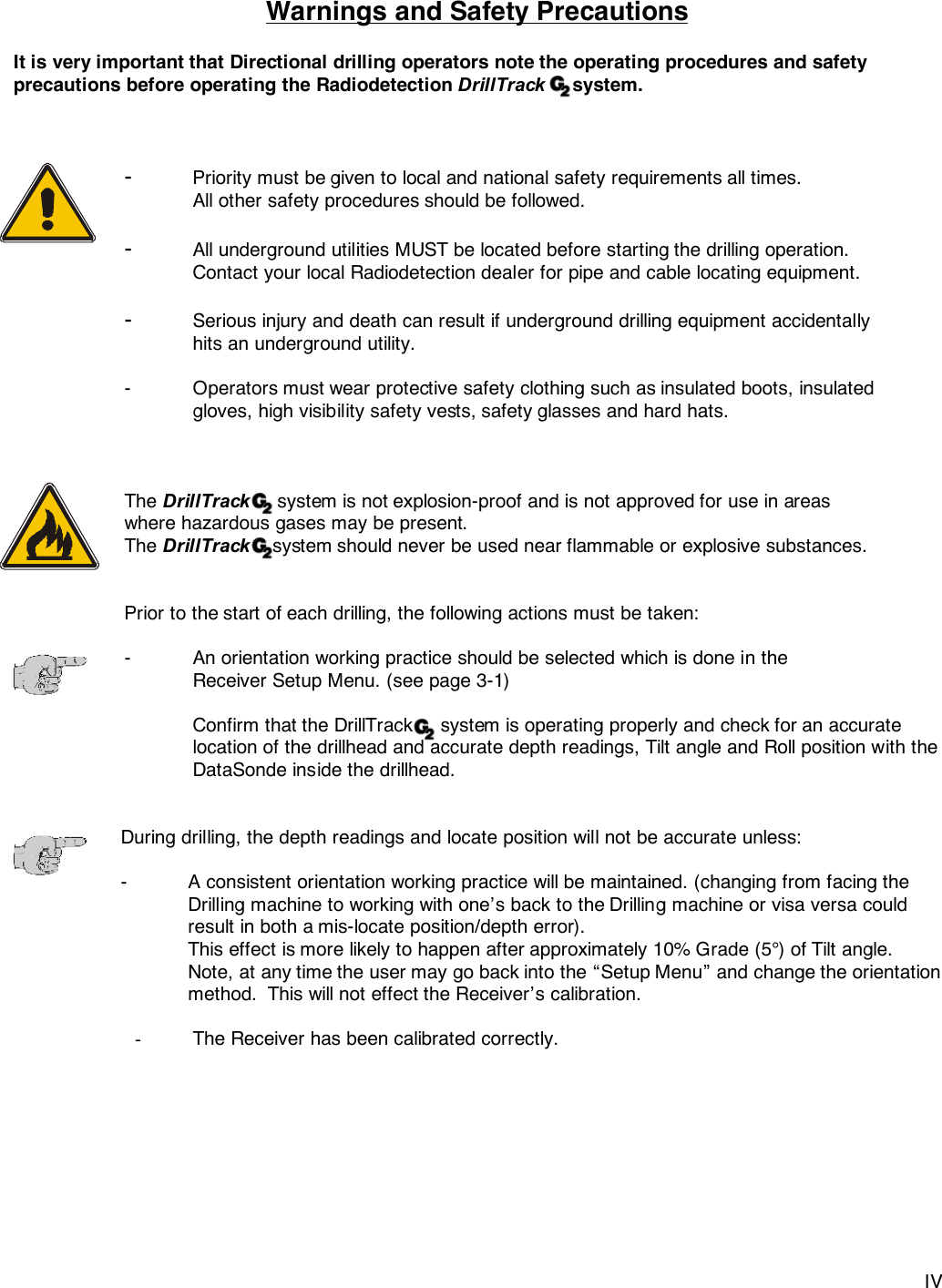 IVWarnings and Safety PrecautionsIt is very important that Directional drilling operators note the operating procedures and safetyprecautions before operating the Radiodetection DrillTrack     system.-Priority must be given to local and national safety requirements all times.All other safety procedures should be followed.-All underground utilities MUST be located before starting the drilling operation.Contact your local Radiodetection dealer for pipe and cable locating equipment.-Serious injury and death can result if underground drilling equipment accidentally hits an underground utility.- Operators must wear protective safety clothing such as insulated boots, insulated gloves, high visibility safety vests, safety glasses and hard hats.The DrillTrack     system is not explosion-proof and is not approved for use in areas where hazardous gases may be present.The DrillTrack    system should never be used near flammable or explosive substances.Prior to the start of each drilling, the following actions must be taken:- An orientation working practice should be selected which is done in theReceiver Setup Menu. (see page 3-1)Confirm that the DrillTrack     system is operating properly and check for an accuratelocation of the drillhead and accurate depth readings, Tilt angle and Roll position with theDataSonde inside the drillhead.During drilling, the depth readings and locate position will not be accurate unless:-   A consistent orientation working practice will be maintained. (changing from facing theDrilling machine to working with one’s back to the Drilling machine or visa versa couldresult in both a mis-locate position/depth error).This effect is more likely to happen after approximately 10% Grade (5°) of Tilt angle.Note, at any time the user may go back into the “Setup Menu” and change the orientationmethod.  This will not effect the Receiver’s calibration.- The Receiver has been calibrated correctly.