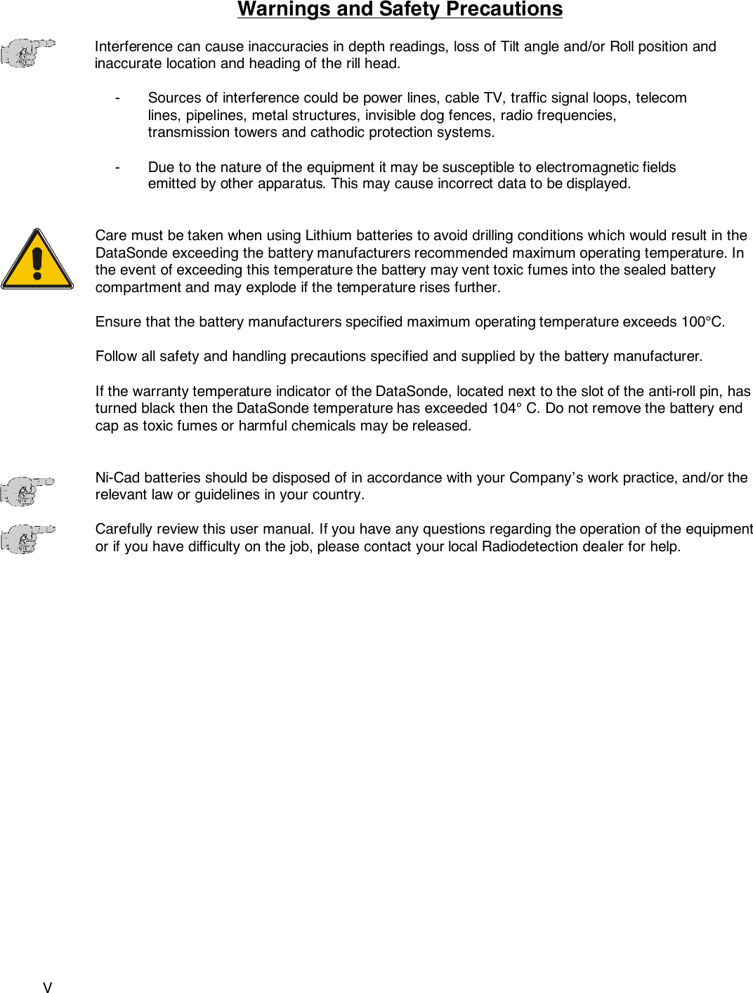 VWarnings and Safety PrecautionsInterference can cause inaccuracies in depth readings, loss of Tilt angle and/or Roll position andinaccurate location and heading of the rill head.- Sources of interference could be power lines, cable TV, traffic signal loops, telecom lines, pipelines, metal structures, invisible dog fences, radio frequencies, transmission towers and cathodic protection systems.- Due to the nature of the equipment it may be susceptible to electromagnetic fields emitted by other apparatus. This may cause incorrect data to be displayed.Care must be taken when using Lithium batteries to avoid drilling conditions which would result in theDataSonde exceeding the battery manufacturers recommended maximum operating temperature. Inthe event of exceeding this temperature the battery may vent toxic fumes into the sealed batterycompartment and may explode if the temperature rises further.Ensure that the battery manufacturers specified maximum operating temperature exceeds 100°C.Follow all safety and handling precautions specified and supplied by the battery manufacturer.If the warranty temperature indicator of the DataSonde, located next to the slot of the anti-roll pin, hasturned black then the DataSonde temperature has exceeded 104° C. Do not remove the battery endcap as toxic fumes or harmful chemicals may be released.Ni-Cad batteries should be disposed of in accordance with your Company’s work practice, and/or therelevant law or guidelines in your country.Carefully review this user manual. If you have any questions regarding the operation of the equipmentor if you have difficulty on the job, please contact your local Radiodetection dealer for help. 