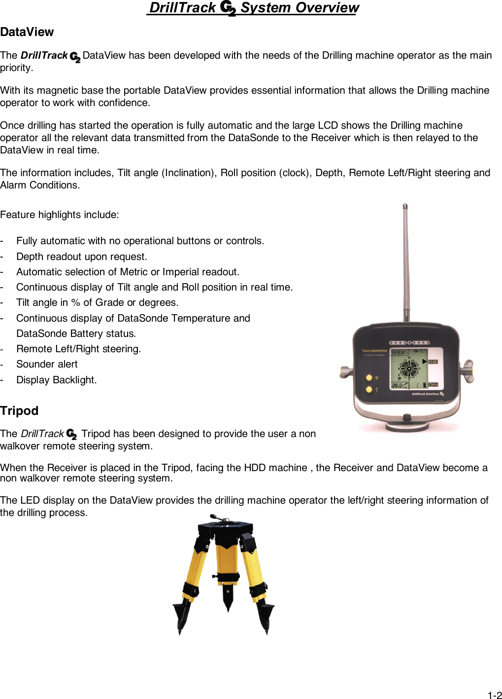 1-2DrillTrack      System OverviewDataViewThe DrillTrack     DataView has been developed with the needs of the Drilling machine operator as the mainpriority.With its magnetic base the portable DataView provides essential information that allows the Drilling machineoperator to work with confidence.Once drilling has started the operation is fully automatic and the large LCD shows the Drilling machineoperator all the relevant data transmitted from the DataSonde to the Receiver which is then relayed to theDataView in real time.The information includes, Tilt angle (Inclination), Roll position (clock), Depth, Remote Left/Right steering andAlarm Conditions.Feature highlights include:- Fully automatic with no operational buttons or controls.- Depth readout upon request.- Automatic selection of Metric or Imperial readout.- Continuous display of Tilt angle and Roll position in real time.- Tilt angle in % of Grade or degrees.- Continuous display of DataSonde Temperature andDataSonde Battery status.- Remote Left/Right steering.- Sounder alert- Display Backlight.TripodThe DrillTrack      Tripod has been designed to provide the user a nonwalkover remote steering system.When the Receiver is placed in the Tripod, facing the HDD machine , the Receiver and DataView become anon walkover remote steering system.The LED display on the DataView provides the drilling machine operator the left/right steering information ofthe drilling process.