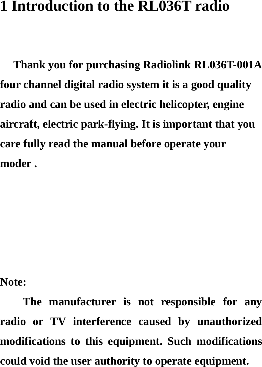 1 Introduction to the RL036T radio    Thank you for purchasing Radiolink RL036T-001A four channel digital radio system it is a good quality radio and can be used in electric helicopter, engine aircraft, electric park-flying. It is important that you   care fully read the manual before operate your   moder .      Note: The manufacturer is not responsible for any radio or TV interference caused by unauthorized modifications to this equipment. Such modifications could void the user authority to operate equipment.      