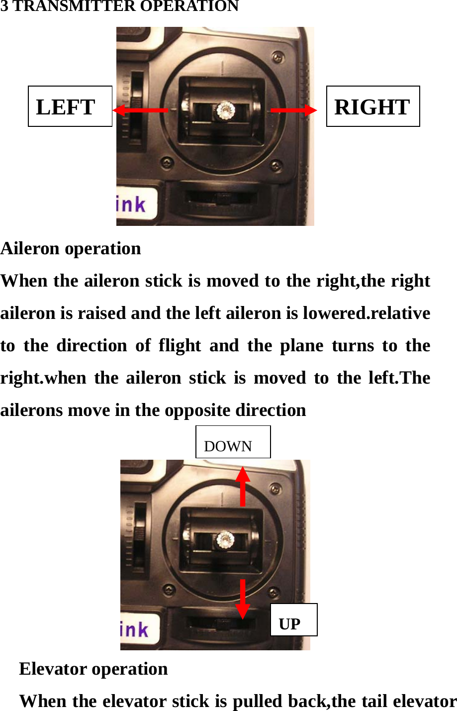 3 TRANSMITTER OPERATION  LEFT RIGHT Aileron operation When the aileron stick is moved to the right,the right aileron is raised and the left aileron is lowered.relative to the direction of flight and the plane turns to the right.when the aileron stick is moved to the left.The ailerons move in the opposite direction DOWN  UP  Elevator operation             When the elevator stick is pulled back,the tail elevator 