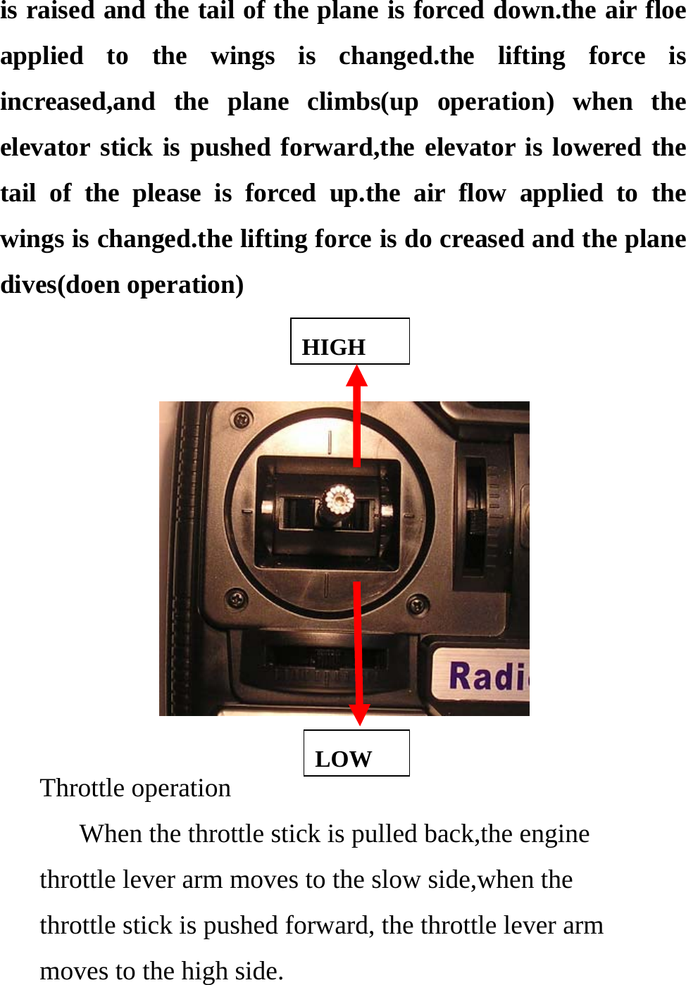 is raised and the tail of the plane is forced down.the air floe applied to the wings is changed.the lifting force is increased,and the plane climbs(up operation) when the elevator stick is pushed forward,the elevator is lowered the tail of the please is forced up.the air flow applied to the wings is changed.the lifting force is do creased and the plane dives(doen operation)  HIGH   LOWThrottle operation       When the throttle stick is pulled back,the engine throttle lever arm moves to the slow side,when the throttle stick is pushed forward, the throttle lever arm   moves to the high side. 