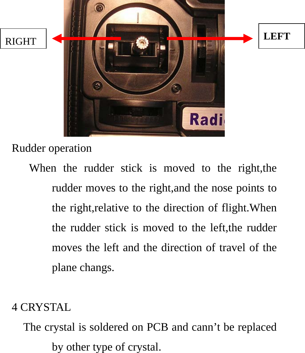    LEFT RIGHT Rudder operation    When the rudder stick is moved to the right,the rudder moves to the right,and the nose points to the right,relative to the direction of flight.When the rudder stick is moved to the left,the rudder moves the left and the direction of travel of the plane changs.  4 CRYSTAL     The crystal is soldered on PCB and cann’t be replaced by other type of crystal.   