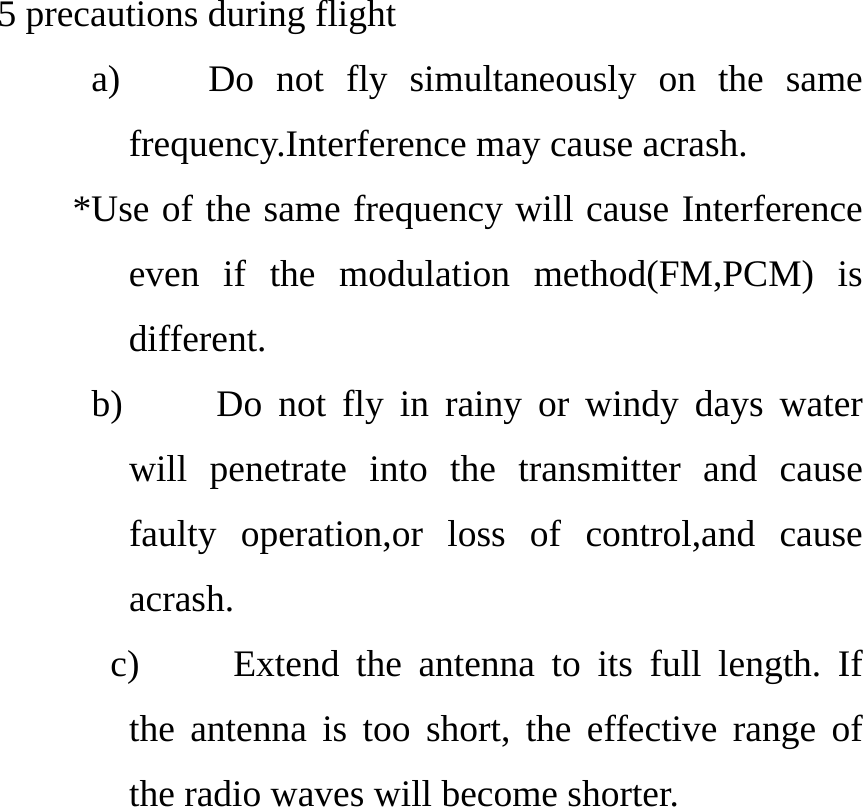  5 precautions during flight      a)    Do not fly simultaneously on the same frequency.Interference may cause acrash.         *Use of the same frequency will cause Interference even if the modulation method(FM,PCM) is different. b)     Do not fly in rainy or windy days water will penetrate into the transmitter and cause faulty operation,or loss of control,and cause acrash. c)     Extend the antenna to its full length. If the antenna is too short, the effective range of the radio waves will become shorter. 