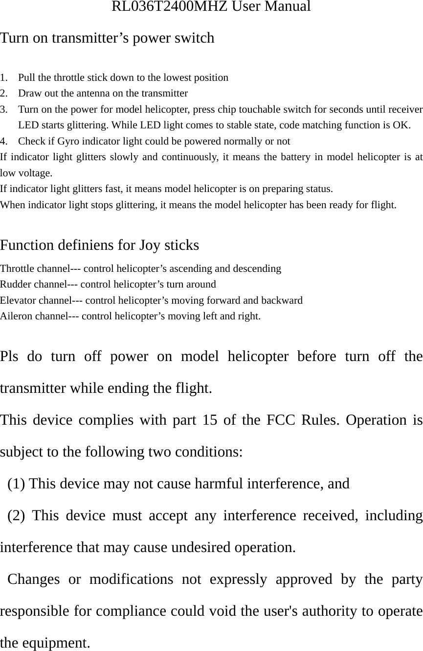 RL036T2400MHZ User Manual Turn on transmitter’s power switch  1. Pull the throttle stick down to the lowest position 2. Draw out the antenna on the transmitter 3. Turn on the power for model helicopter, press chip touchable switch for seconds until receiver LED starts glittering. While LED light comes to stable state, code matching function is OK. 4. Check if Gyro indicator light could be powered normally or not If indicator light glitters slowly and continuously, it means the battery in model helicopter is at low voltage. If indicator light glitters fast, it means model helicopter is on preparing status. When indicator light stops glittering, it means the model helicopter has been ready for flight.  Function definiens for Joy sticks Throttle channel--- control helicopter’s ascending and descending Rudder channel--- control helicopter’s turn around Elevator channel--- control helicopter’s moving forward and backward Aileron channel--- control helicopter’s moving left and right.  Pls do turn off power on model helicopter before turn off the transmitter while ending the flight. This device complies with part 15 of the FCC Rules. Operation is subject to the following two conditions:   (1) This device may not cause harmful interference, and   (2) This device must accept any interference received, including interference that may cause undesired operation. Changes or modifications not expressly approved by the party responsible for compliance could void the user&apos;s authority to operate the equipment.  