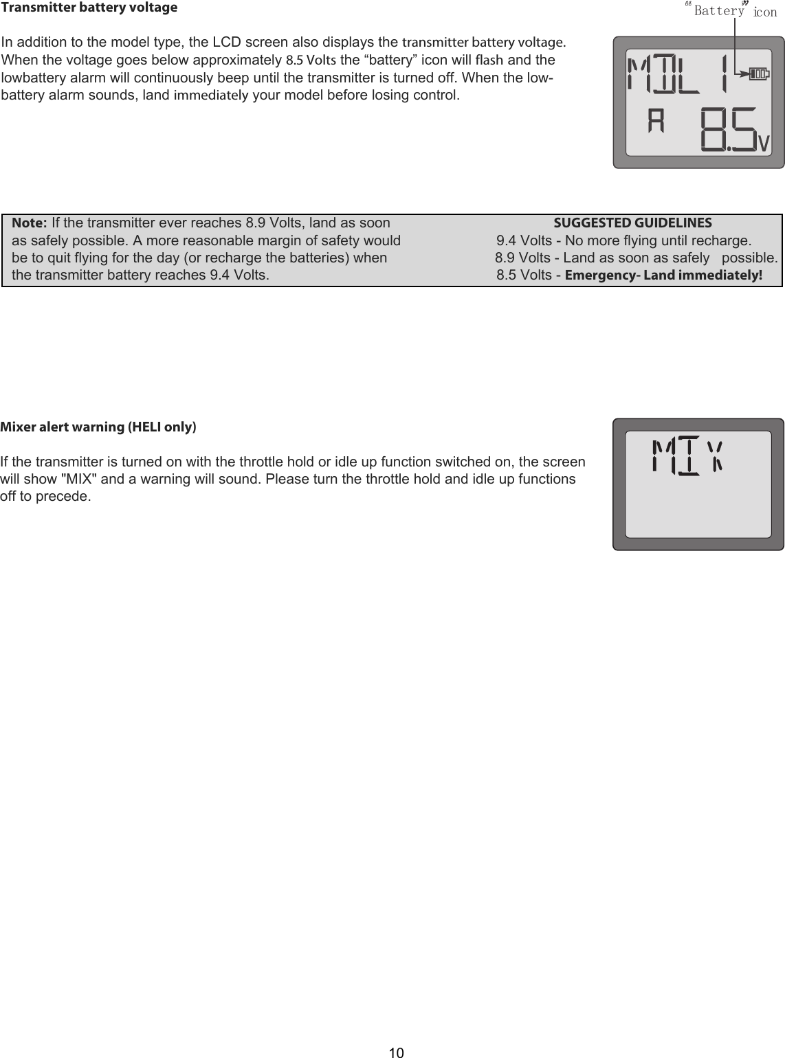 Battery” icon 10Transmitter battery voltage   In addition to the model type, the LCD screen also displays the transmitter battery voltage. When the voltage goes below approximately 8.5 Volts the “battery” icon will flash and the lowbattery alarm will continuously beep until the transmitter is turned off. When the low-battery alarm sounds, land immediately your model before losing control.   Note: If the transmitter ever reaches 8.9 Volts, land as soon                                         SUGGESTED GUIDELINES        as safely possible. A more reasonable margin of safety would                        9.4 Volts - No more flying until recharge.     be to quit flying for the day (or recharge the batteries) when                           8.9 Volts - Land as soon as safely   possible.   the transmitter battery reaches 9.4 Volts.                                                         8.5 Volts - Emergency- Land immediately! Mixer alert warning (HELI only)   If the transmitter is turned on with the throttle hold or idle up function switched on, the screen will show &quot;MIX&quot; and a warning will sound. Please turn the throttle hold and idle up functions off to precede. 