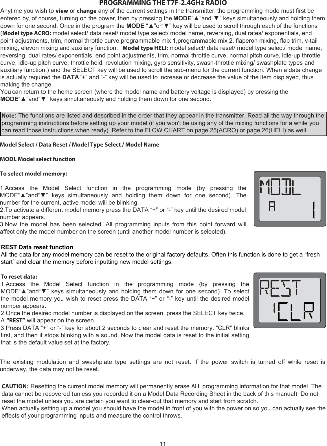 11PROGRAMMING THE T7F-2.4GHz RADIOAnytime you wish to view or change any of the current settings in the transmitter, the programming mode must first beentered by, of course, turning on the power, then by pressing the MODE“▲”and“▼” keys simultaneously and holding themdown for one second. Once in the program the MODE “▲”or“▼” key will be used to scroll through each of the functions(Model type ACRO: model select/ data reset/ model type select/ model name, reversing, dual rates/ exponentials, endpoint adjustments, trim, normal throttle curve,programmable mix 1,programmable mix 2, flaperon mixing, flap trim, v-tailmixing, elevon mixing and auxiliary function.   Model type HELI: model select/ data reset/ model type select/ model name,reversing, dual rates/ exponentials, end point adjustments, trim, normal throttle curve, normal pitch curve, idle-up throttlecurve, idle-up pitch curve, throttle hold, revolution mixing, gyro sensitivity, swash-throttle mixing/ swashplate types andauxiliary function.) and the SELECT key will be used to scroll the sub-menu for the current function. When a data changeis actually required the DATA “+” and “-” key will be used to increase or decrease the value of the item displayed, thusmaking the change.You can return to the home screen (where the model name and battery voltage is displayed) by pressing theMODE“▲”and“▼” keys simultaneously and holding them down for one second.Note: The functions are listed and described in the order that they appear in the transmitter. Read all the way through theprogramming instructions before setting up your model (if you won&apos;t be using any of the mixing functions for a while youcan read those instructions when ready). Refer to the FLOW CHART on page 25(ACRO) or page 26(HELI) as well.Model Select / Data Reset / Model Type Select / Model Name   MODL Model select function   To select model memory:   1.Access  the  Model  Select  function  in  the  programming  mode  (by  pressing  the MODE“▲”and“▼”  keys  simultaneously  and  holding  them  down  for  one  second).  The number for the current, active model will be blinking.  2.To activate a different model memory press the DATA “+” or “-” key until the desired model number appears.  3.Now  the  model  has  been  selected.  All  programming  inputs  from  this  point  forward  will affect only the model number on the screen (until another model number is selected).To reset data:  1.Access  the  Model  Select  function  in  the  programming  mode  (by  pressing  the MODE“▲”and“▼” keys simultaneously and holding them down for one second). To select the model memory you wish to reset press the DATA “+” or “-” key until the desired model number appears.  2.Once the desired model number is displayed on the screen, press the SELECT key twice. A “REST” will appear on the screen.  3.Press DATA “+” or “-” key for about 2 seconds to clear and reset the memory. “CLR” blinks first, and then it stops blinking with a sound. Now the model data is reset to the initial setting that is the default value set at the factory.  The  existing  modulation  and  swashplate  type  settings  are  not  reset.  If  the  power  switch  is  turned  off  while  reset  is underway, the data may not be reset.CAUTION: Resetting the current model memory will permanently erase ALL programming information for that model. The data cannot be recovered (unless you recorded it on a Model Data Recording Sheet in the back of this manual). Do not reset the model unless you are certain you want to clear-out that memory and start from scratch.  When actually setting up a model you should have the model in front of you with the power on so you can actually see the effects of your programming inputs and measure the control throws.  REST Data reset function All the data for any model memory can be reset to the original factory defaults. Often this function is done to get a “fresh start” and clear the memory before inputting new model settings.