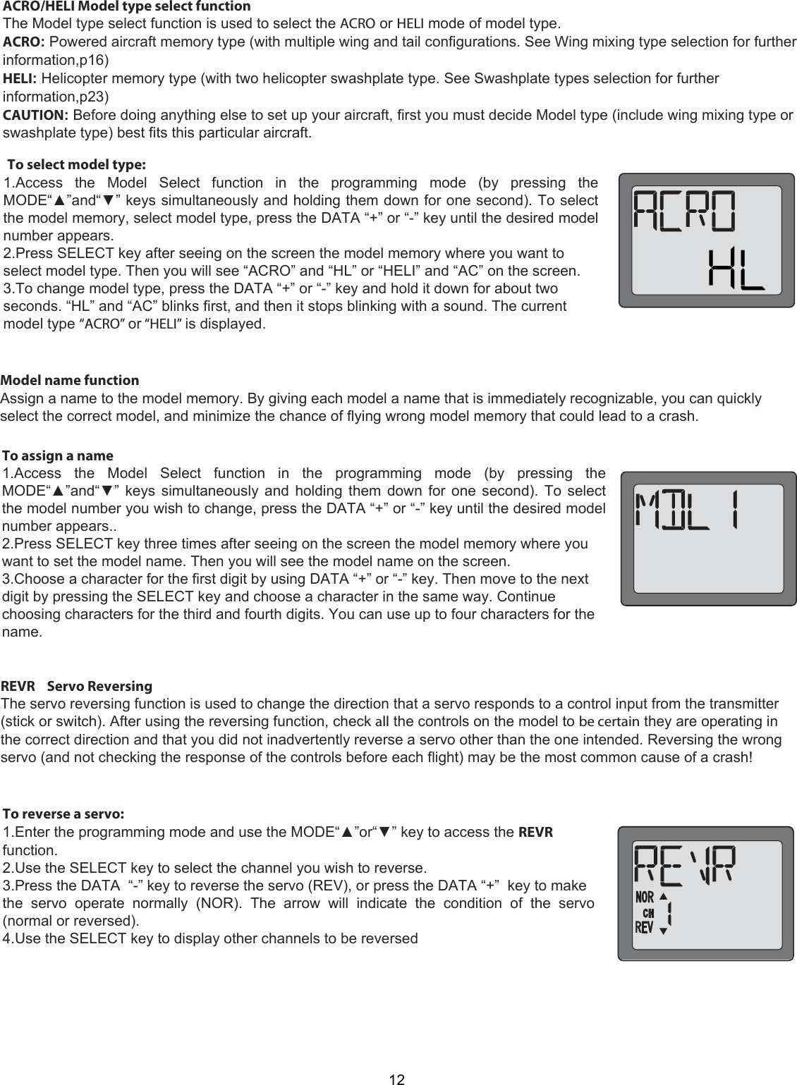 12 To select model type:  1.Access  the  Model  Select  function  in  the  programming  mode  (by  pressing  the MODE“▲”and“▼” keys simultaneously and holding them down for one second). To select the model memory, select model type, press the DATA “+” or “-” key until the desired model number appears.  2.Press SELECT key after seeing on the screen the model memory where you want to select model type. Then you will see “ACRO” and “HL” or “HELI” and “AC” on the screen.  3.To change model type, press the DATA “+” or “-” key and hold it down for about two seconds. “HL” and “AC” blinks first, and then it stops blinking with a sound. The current model type “ACRO” or “HELI” is displayed.  ACRO/HELI Model type select functionThe Model type select function is used to select the ACRO or HELI mode of model type.ACRO: Powered aircraft memory type (with multiple wing and tail configurations. See Wing mixing type selection for furtherinformation,p16)HELI: Helicopter memory type (with two helicopter swashplate type. See Swashplate types selection for furtherinformation,p23)CAUTION: Before doing anything else to set up your aircraft, first you must decide Model type (include wing mixing type orswashplate type) best fits this particular aircraft.To assign a name  1.Access  the  Model  Select  function  in  the  programming  mode  (by  pressing  the MODE“▲”and“▼” keys simultaneously and holding them down for one second). To select the model number you wish to change, press the DATA “+” or “-” key until the desired model number appears..  2.Press SELECT key three times after seeing on the screen the model memory where you want to set the model name. Then you will see the model name on the screen.  3.Choose a character for the first digit by using DATA “+” or “-” key. Then move to the next digit by pressing the SELECT key and choose a character in the same way. Continue choosing characters for the third and fourth digits. You can use up to four characters for the name.  Model name function  Assign a name to the model memory. By giving each model a name that is immediately recognizable, you can quickly select the correct model, and minimize the chance of flying wrong model memory that could lead to a crash. REVR    Servo Reversing  The servo reversing function is used to change the direction that a servo responds to a control input from the transmitter (stick or switch). After using the reversing function, check all the controls on the model to be certain they are operating in the correct direction and that you did not inadvertently reverse a servo other than the one intended. Reversing the wrong servo (and not checking the response of the controls before each flight) may be the most common cause of a crash!  To reverse a servo:  1.Enter the programming mode and use the MODE“▲”or“▼” key to access the REVR function.  2.Use the SELECT key to select the channel you wish to reverse.  3.Press the DATA  “-” key to reverse the servo (REV), or press the DATA “+”  key to make  the  servo  operate  normally  (NOR).  The  arrow  will  indicate  the  condition  of  the  servo (normal or reversed).  4.Use the SELECT key to display other channels to be reversed