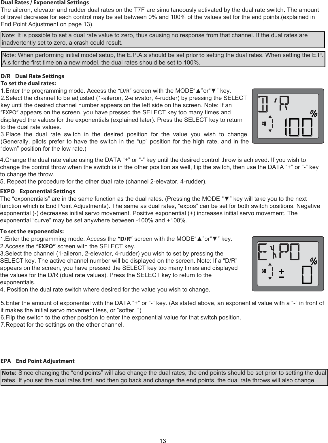 13Dual Rates / Exponential Settings  The aileron, elevator and rudder dual rates on the T7F are simultaneously activated by the dual rate switch. The amount of travel decrease for each control may be set between 0% and 100% of the values set for the end points.(explained in End Point Adjustment on page 13).  Note: It is possible to set a dual rate value to zero, thus causing no response from that channel. If the dual rates are inadvertently set to zero, a crash could result.  Note: When performing initial model setup, the E.P.A.s should be set prior to setting the dual rates. When setting the E.P.A.s for the first time on a new model, the dual rates should be set to 100%.  D/R    Dual Rate Settings  To set the dual rates:  1.Enter the programming mode. Access the “D/R” screen with the MODE“▲”or“▼” key.  2.Select the channel to be adjusted (1-aileron, 2-elevator, 4-rudder) by pressing the SELECT key until the desired channel number appears on the left side on the screen. Note: If an “EXPO” appears on the screen, you have pressed the SELECT key too many times and displayed the values for the exponentials (explained later). Press the SELECT key to return to the dual rate values.  3.Place  the  dual  rate  switch  in  the  desired  position  for  the  value  you  wish  to  change. (Generally, pilots prefer to have the switch in the “up” position for the high rate, and in the “down” position for the low rate.)   4.Change the dual rate value using the DATA “+” or “-” key until the desired control throw is achieved. If you wish to change the control throw when the switch is in the other position as well, flip the switch, then use the DATA “+” or “-” key to change the throw.  5. Repeat the procedure for the other dual rate (channel 2-elevator, 4-rudder). EXPO    Exponential Settings  The “exponentials” are in the same function as the dual rates. (Pressing the MODE “▼” key will take you to the next function which is End Point Adjustments). The same as dual rates, “expos” can be set for both switch positions. Negative exponential (-) decreases initial servo movement. Positive exponential (+) increases initial servo movement. The exponential “curve” may be set anywhere between -100% and +100%.  To set the exponentials:  1.Enter the programming mode. Access the “D/R” screen with the MODE“▲”or“▼” key.  2.Access the “EXPO” screen with the SELECT key.  3.Select the channel (1-aileron, 2-elevator, 4-rudder) you wish to set by pressing the SELECT key. The active channel number will be displayed on the screen. Note: If a “D/R” appears on the screen, you have pressed the SELECT key too many times and displayed the values for the D/R (dual rate values). Press the SELECT key to return to the exponentials. 4. Position the dual rate switch where desired for the value you wish to change.   5.Enter the amount of exponential with the DATA “+” or “-” key. (As stated above, an exponential value with a “-” in front of it makes the initial servo movement less, or “softer. ”)  6.Flip the switch to the other position to enter the exponential value for that switch position.  7.Repeat for the settings on the other channel. EPA    End Point Adjustment Note: Since changing the “end points” will also change the dual rates, the end points should be set prior to setting the dual rates. If you set the dual rates first, and then go back and change the end points, the dual rate throws will also change.  