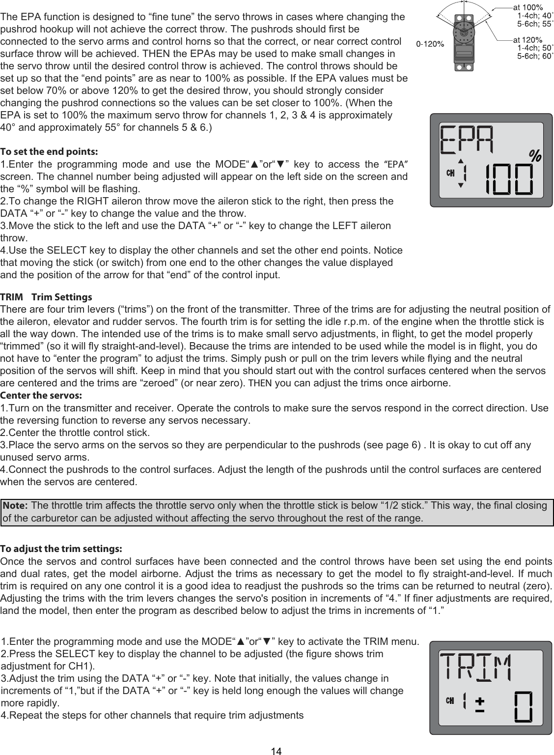 14The EPA function is designed to “fine tune” the servo throws in cases where changing the pushrod hookup will not achieve the correct throw. The pushrods should first be connected to the servo arms and control horns so that the correct, or near correct control surface throw will be achieved. THEN the EPAs may be used to make small changes in the servo throw until the desired control throw is achieved. The control throws should be set up so that the “end points” are as near to 100% as possible. If the EPA values must be set below 70% or above 120% to get the desired throw, you should strongly consider changing the pushrod connections so the values can be set closer to 100%. (When the EPA is set to 100% the maximum servo throw for channels 1, 2, 3 &amp; 4 is approximately 40° and approximately 55° for channels 5 &amp; 6.)   To set the end points:  1.Enter  the  programming  mode  and  use  the  MODE“▲”or“▼”  key  to  access  the  “EPA” screen. The channel number being adjusted will appear on the left side on the screen and the “%” symbol will be flashing.  2.To change the RIGHT aileron throw move the aileron stick to the right, then press the DATA “+” or “-” key to change the value and the throw.  3.Move the stick to the left and use the DATA “+” or “-” key to change the LEFT aileron throw. 4.Use the SELECT key to display the other channels and set the other end points. Notice that moving the stick (or switch) from one end to the other changes the value displayed and the position of the arrow for that “end” of the control input.  TRIM    Trim Settings  There are four trim levers (“trims”) on the front of the transmitter. Three of the trims are for adjusting the neutral position of the aileron, elevator and rudder servos. The fourth trim is for setting the idle r.p.m. of the engine when the throttle stick is all the way down. The intended use of the trims is to make small servo adjustments, in flight, to get the model properly “trimmed” (so it will fly straight-and-level). Because the trims are intended to be used while the model is in flight, you do not have to “enter the program” to adjust the trims. Simply push or pull on the trim levers while flying and the neutral position of the servos will shift. Keep in mind that you should start out with the control surfaces centered when the servos are centered and the trims are “zeroed” (or near zero). THEN you can adjust the trims once airborne.  Center the servos:  1.Turn on the transmitter and receiver. Operate the controls to make sure the servos respond in the correct direction. Use the reversing function to reverse any servos necessary.  2.Center the throttle control stick.  3.Place the servo arms on the servos so they are perpendicular to the pushrods (see page 6) . It is okay to cut off any unused servo arms.  4.Connect the pushrods to the control surfaces. Adjust the length of the pushrods until the control surfaces are centered when the servos are centered.    Note: The throttle trim affects the throttle servo only when the throttle stick is below “1/2 stick.” This way, the final closing of the carburetor can be adjusted without affecting the servo throughout the rest of the range.To adjust the trim settings:  Once the servos and control surfaces have been connected and the control throws have been set using the end points and dual rates, get the model airborne. Adjust the trims as necessary to get the model to fly straight-and-level. If much trim is required on any one control it is a good idea to readjust the pushrods so the trims can be returned to neutral (zero). Adjusting the trims with the trim levers changes the servo&apos;s position in increments of “4.” If finer adjustments are required, land the model, then enter the program as described below to adjust the trims in increments of “1.” 1.Enter the programming mode and use the MODE“▲”or“▼” key to activate the TRIM menu.  2.Press the SELECT key to display the channel to be adjusted (the figure shows trim  adjustment for CH1).  3.Adjust the trim using the DATA “+” or “-” key. Note that initially, the values change in increments of “1,”but if the DATA “+” or “-” key is held long enough the values will change more rapidly.  4.Repeat the steps for other channels that require trim adjustments