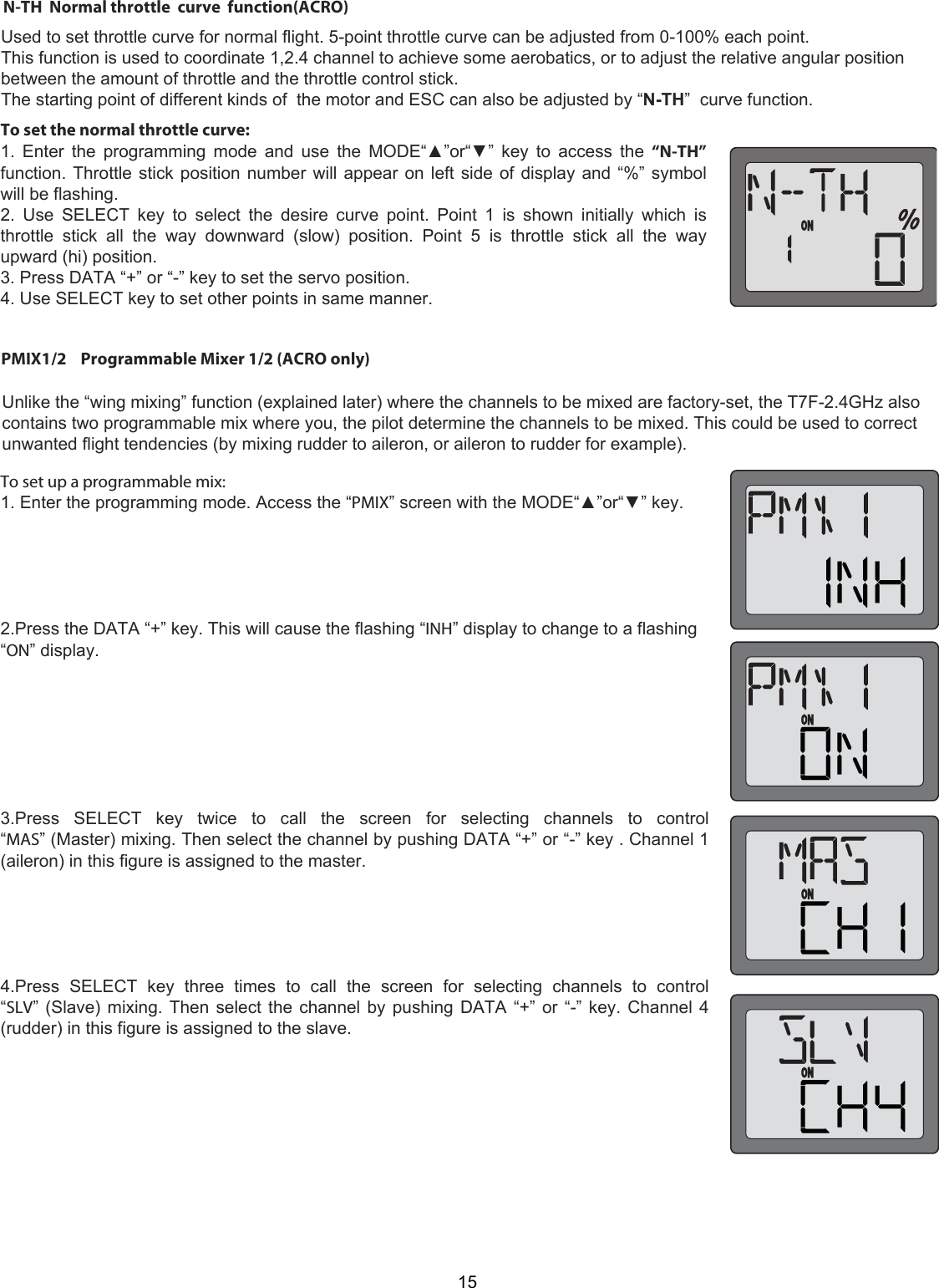 15PMIX1/2    Programmable Mixer 1/2 (ACRO only)    Unlike the “wing mixing” function (explained later) where the channels to be mixed are factory-set, the T7F-2.4GHz also contains two programmable mix where you, the pilot determine the channels to be mixed. This could be used to correct unwanted flight tendencies (by mixing rudder to aileron, or aileron to rudder for example).  To set up a programmable mix:  1. Enter the programming mode. Access the “PMIX” screen with the MODE“▲”or“▼” key.       2.Press the DATA “+” key. This will cause the flashing “INH” display to change to a flashing “ON” display.         3.Press  SELECT  key  twice  to  call  the  screen  for  selecting  channels  to  control “MAS” (Master) mixing. Then select the channel by pushing DATA “+” or “-” key . Channel 1 (aileron) in this figure is assigned to the master.       4.Press  SELECT  key  three  times  to  call  the  screen  for  selecting  channels  to  control “SLV” (Slave) mixing. Then select the channel by pushing DATA “+” or “-” key. Channel 4 (rudder) in this figure is assigned to the slave.       Used to set throttle curve for normal flight. 5-point throttle curve can be adjusted from 0-100% each point.This function is used to coordinate 1,2.4 channel to achieve some aerobatics, or to adjust the relative angular positionbetween the amount of throttle and the throttle control stick.The starting point of different kinds of  the motor and ESC can also be adjusted by “N-TH”  curve function.N-TH  Normal throttle  curve  function(ACRO)To set the normal throttle curve:  1. Enter  the  programming mode  and use the  MODE“▲”or“▼” key  to  access the  “N-TH” function. Throttle stick position number will appear on left side of display and “%” symbol will be flashing.  2.  Use  SELECT  key  to  select  the  desire  curve  point.  Point  1  is  shown  initially  which  is throttle  stick  all  the  way  downward  (slow)  position.  Point  5  is  throttle  stick  all  the  way upward (hi) position.  3. Press DATA “+” or “-” key to set the servo position.  4. Use SELECT key to set other points in same manner. 