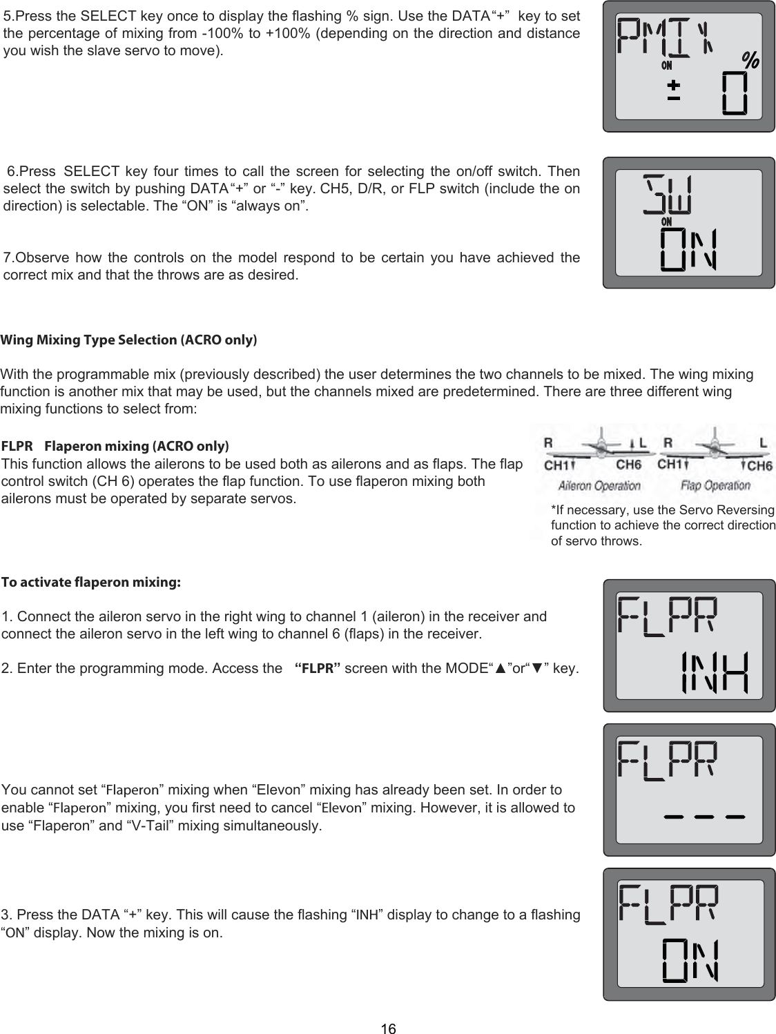 165.Press the SELECT key once to display the flashing % sign. Use the DATA “+”  key to setthe percentage of mixing from -100% to +100% (depending on the direction and distanceyou wish the slave servo to move). 6.Press  SELECT key four times to call the screen for selecting the on/off switch. Thenselect the switch by pushing DATA “+” or “-” key. CH5, D/R, or FLP switch (include the ondirection) is selectable. The “ON” is “always on”.7.Observe how the controls on the model respond to be certain you have achieved thecorrect mix and that the throws are as desired.Wing Mixing Type Selection (ACRO only)   With the programmable mix (previously described) the user determines the two channels to be mixed. The wing mixing function is another mix that may be used, but the channels mixed are predetermined. There are three different wing mixing functions to select from:  *If necessary, use the Servo Reversing function to achieve the correct direction of servo throws.  FLPR    Flaperon mixing (ACRO only)  This function allows the ailerons to be used both as ailerons and as flaps. The flap control switch (CH 6) operates the flap function. To use flaperon mixing both ailerons must be operated by separate servos.  To activate flaperon mixing:   1. Connect the aileron servo in the right wing to channel 1 (aileron) in the receiver and connect the aileron servo in the left wing to channel 6 (flaps) in the receiver.   2. Enter the programming mode. Access the   “FLPR” screen with the MODE“▲”or“▼” key.        You cannot set “Flaperon” mixing when “Elevon” mixing has already been set. In order to enable “Flaperon” mixing, you first need to cancel “Elevon” mixing. However, it is allowed to use “Flaperon” and “V-Tail” mixing simultaneously.  3. Press the DATA “+” key. This will cause the flashing “INH” display to change to a flashing “ON” display. Now the mixing is on.  