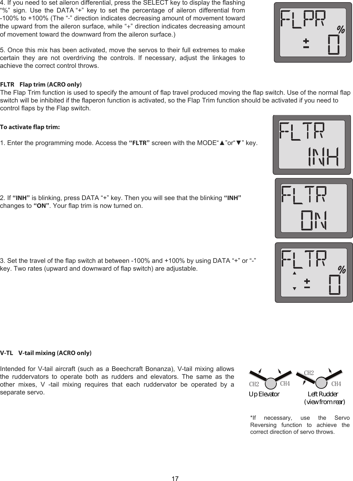 CH4CH2CH2 CH4    174. If you need to set aileron differential, press the SELECT key to display the flashing“%”  sign.  Use  the  DATA “+”  key  to  set  the  percentage  of  aileron  differential  from-100% to +100% (The “-” direction indicates decreasing amount of movement towardthe upward from the aileron surface, while “+” direction indicates decreasing amountof movement toward the downward from the aileron surface.)5. Once this mix has been activated, move the servos to their full extremes to makecertain  they  are  not  overdriving  the  controls.  If  necessary,  adjust  the  linkages  toachieve the correct control throws.FLTR    Flap trim (ACRO only)  The Flap Trim function is used to specify the amount of flap travel produced moving the flap switch. Use of the normal flap switch will be inhibited if the flaperon function is activated, so the Flap Trim function should be activated if you need to control flaps by the Flap switch.  To activate flap trim:   1. Enter the programming mode. Access the “FLTR” screen with the MODE“▲”or“▼” key.        2. If “INH” is blinking, press DATA “+” key. Then you will see that the blinking “INH” changes to “ON”. Your flap trim is now turned on.        3. Set the travel of the flap switch at between -100% and +100% by using DATA “+” or “-” key. Two rates (upward and downward of flap switch) are adjustable.  *If    necessary,    use    the    Servo Reversing  function  to  achieve  the correct direction of servo throws.V-TL    V-tail mixing (ACRO only)   Intended for V-tail aircraft (such as a Beechcraft Bonanza), V-tail mixing allows the  ruddervators  to  operate  both  as  rudders  and  elevators.  The  same  as  the other  mixes,  V  -tail  mixing  requires  that  each  ruddervator  be  operated  by  a separate servo.Up Elevator                     Left Rudder                                         (view from rear)