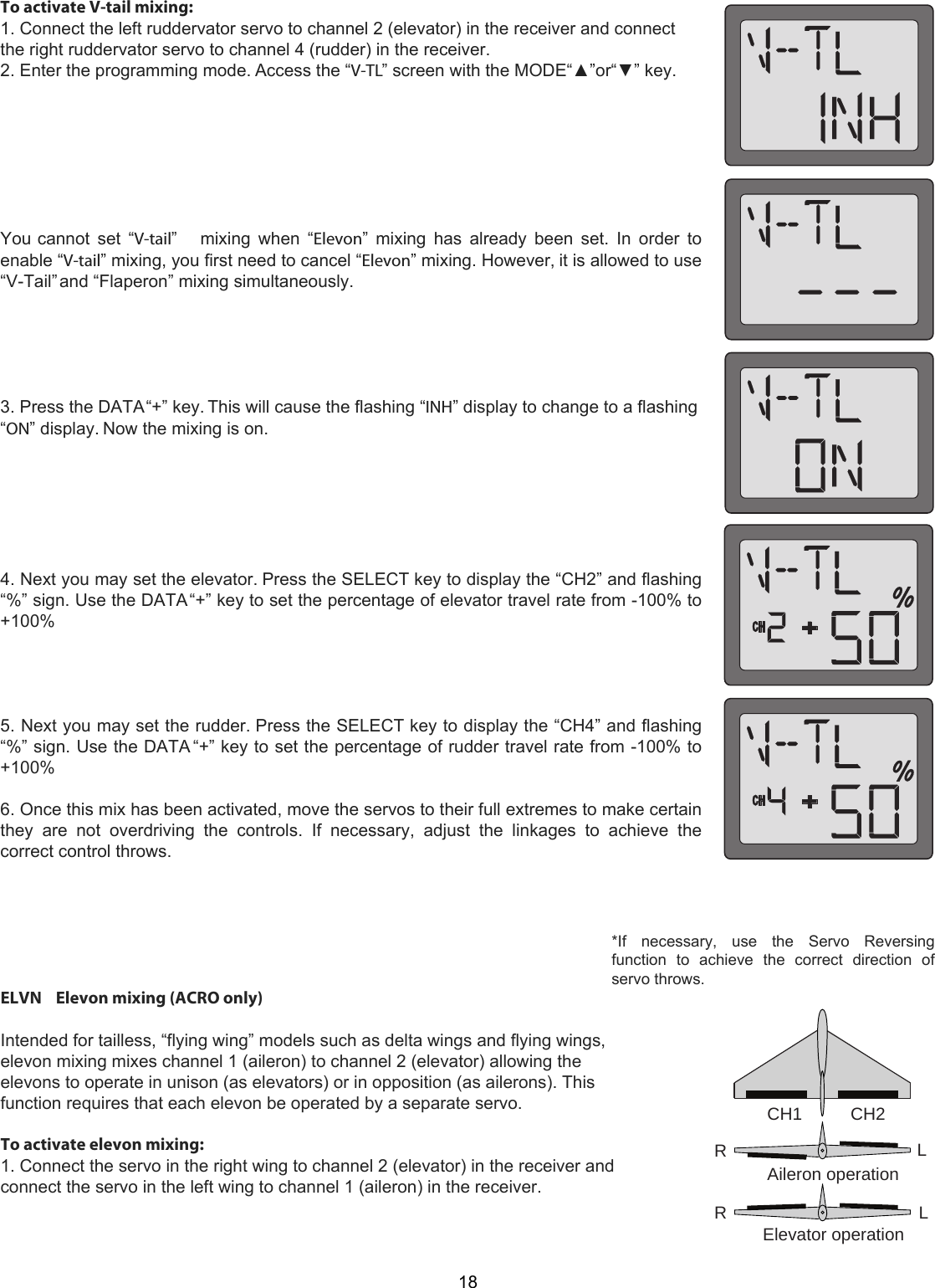 CH1          CH2RRLLAileron operationElevator operation2118To activate V-tail mixing:1. Connect the left ruddervator servo to channel 2 (elevator) in the receiver and connectthe right ruddervator servo to channel 4 (rudder) in the receiver.2. Enter the programming mode. Access the “V-TL” screen with the MODE“▲”or“▼” key.You cannot  set  “V-tail”    mixing  when  “Elevon”  mixing has  already  been set.  In  order  toenable “V-tail” mixing, you first need to cancel “Elevon” mixing. However, it is allowed to use“V-Tail” and “Flaperon” mixing simultaneously.3. Press the DATA “+” key. This will cause the flashing “INH” display to change to a flashing“ON” display. Now the mixing is on.4. Next you may set the elevator. Press the SELECT key to display the “CH2” and flashing“%” sign. Use the DATA “+” key to set the percentage of elevator travel rate from -100% to+100%5. Next you may set the rudder. Press the SELECT key to display the “CH4” and flashing“%” sign. Use the DATA “+” key to set the percentage of rudder travel rate from -100% to+100%6. Once this mix has been activated, move the servos to their full extremes to make certainthey  are  not  overdriving  the  controls.  If  necessary,  adjust  the  linkages  to  achieve  thecorrect control throws.ELVN    Elevon mixing (ACRO only)   Intended for tailless, “flying wing” models such as delta wings and flying wings, elevon mixing mixes channel 1 (aileron) to channel 2 (elevator) allowing the elevons to operate in unison (as elevators) or in opposition (as ailerons). This function requires that each elevon be operated by a separate servo.   To activate elevon mixing:  1. Connect the servo in the right wing to channel 2 (elevator) in the receiver and connect the servo in the left wing to channel 1 (aileron) in the receiver.  *If    necessary,    use    the    Servo    Reversing function  to  achieve  the  correct  direction  of servo throws.