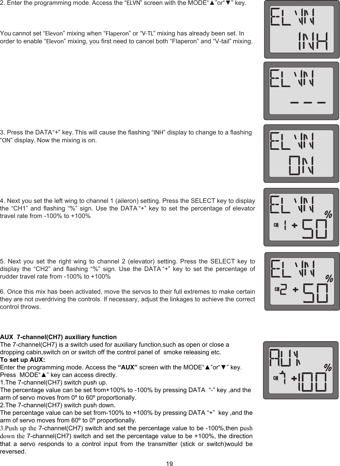 192. Enter the programming mode. Access the “ELVN” screen with the MODE“▲”or“▼” key.You cannot set “Elevon” mixing when “Flaperon” or “V-TL” mixing has already been set. Inorder to enable “Elevon” mixing, you first need to cancel both “Flaperon” and “V-tail” mixing.3. Press the DATA “+” key. This will cause the flashing “INH” display to change to a flashing“ON” display. Now the mixing is on.4. Next you set the left wing to channel 1 (aileron) setting. Press the SELECT key to displaythe “CH1” and flashing “%” sign. Use the DATA “+” key to set the percentage of elevatortravel rate from -100% to +100%5. Next you set the right wing to channel 2 (elevator)  setting. Press the SELECT key todisplay the “CH2” and flashing “%” sign. Use the DATA “+” key to set the percentage ofrudder travel rate from -100% to +100%6. Once this mix has been activated, move the servos to their full extremes to make certainthey are not overdriving the controls. If necessary, adjust the linkages to achieve the correctcontrol throws.AUX  7-channel(CH7) auxiliary function The 7-channel(CH7) is a switch used for auxiliary function,such as open or close a dropping cabin,switch on or switch off the control panel of  smoke releasing etc. To set up AUX:  Enter the programming mode. Access the “AUX” screen with the MODE“▲”or“▼” key. Press  MODE“▲” key can access directly. 1.The 7-channel(CH7) switch push up.   The percentage value can be set from+100% to -100% by pressing DATA  “-” key ,and the arm of servo moves from 0º to 60º proportionally. 2.The 7-channel(CH7) switch push down. The percentage value can be set from-100% to +100% by pressing DATA “+”  key ,and the arm of servo moves from 60º to 0º proportionally. 3.Push up the 7-channel(CH7) switch and set the percentage value to be -100%,then push down the 7-channel(CH7) switch and set the percentage value to be +100%, the direction that  a  servo  responds  to  a  control  input  from  the  transmitter  (stick  or  switch)would  be reversed.