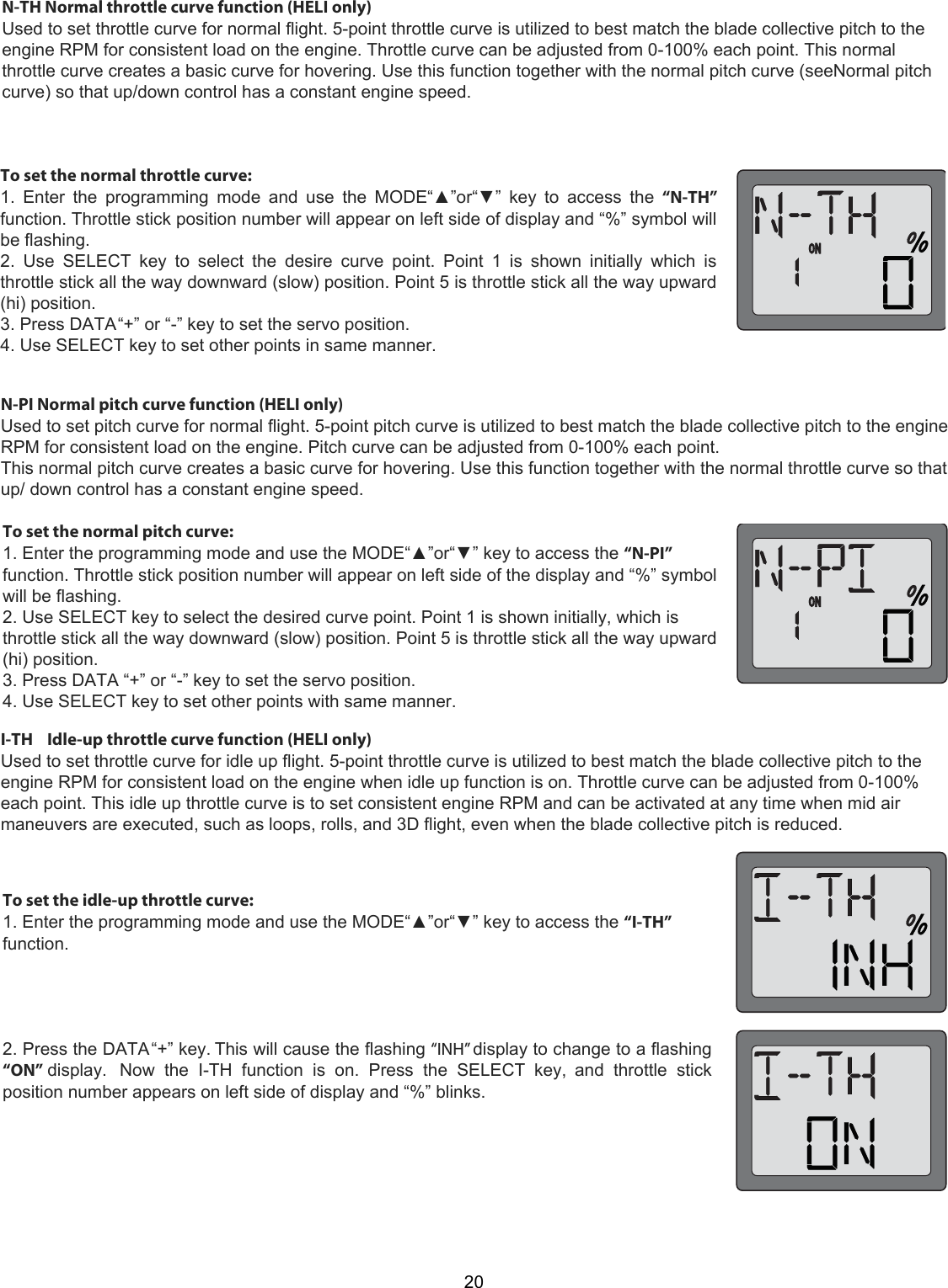 20N-TH Normal throttle curve function (HELI only)Used to set throttle curve for normal flight. 5-point throttle curve is utilized to best match the blade collective pitch to theengine RPM for consistent load on the engine. Throttle curve can be adjusted from 0-100% each point. This normalthrottle curve creates a basic curve for hovering. Use this function together with the normal pitch curve (seeNormal pitchcurve) so that up/down control has a constant engine speed.To set the normal throttle curve:1.  Enter  the  programming  mode  and  use  the  MODE“▲”or“▼”  key  to  access  the  “N-TH”function. Throttle stick position number will appear on left side of display and “%” symbol willbe flashing.2.  Use  SELECT  key  to  select  the  desire  curve  point.  Point  1  is  shown  initially  which  isthrottle stick all the way downward (slow) position. Point 5 is throttle stick all the way upward(hi) position.3. Press DATA “+” or “-” key to set the servo position.4. Use SELECT key to set other points in same manner.N-PI Normal pitch curve function (HELI only)Used to set pitch curve for normal flight. 5-point pitch curve is utilized to best match the blade collective pitch to the engineRPM for consistent load on the engine. Pitch curve can be adjusted from 0-100% each point.This normal pitch curve creates a basic curve for hovering. Use this function together with the normal throttle curve so thatup/ down control has a constant engine speed.To set the normal pitch curve:  1. Enter the programming mode and use the MODE“▲”or“▼” key to access the “N-PI” function. Throttle stick position number will appear on left side of the display and “%” symbol will be flashing.  2. Use SELECT key to select the desired curve point. Point 1 is shown initially, which is throttle stick all the way downward (slow) position. Point 5 is throttle stick all the way upward (hi) position.  3. Press DATA “+” or “-” key to set the servo position. 4. Use SELECT key to set other points with same manner.  I-TH    Idle-up throttle curve function (HELI only)  Used to set throttle curve for idle up flight. 5-point throttle curve is utilized to best match the blade collective pitch to the engine RPM for consistent load on the engine when idle up function is on. Throttle curve can be adjusted from 0-100% each point. This idle up throttle curve is to set consistent engine RPM and can be activated at any time when mid air maneuvers are executed, such as loops, rolls, and 3D flight, even when the blade collective pitch is reduced.  To set the idle-up throttle curve:1. Enter the programming mode and use the MODE“▲”or“▼” key to access the “I-TH”function.2. Press the DATA “+” key. This will cause the flashing “INH” display to change to a flashing“ON” display.  Now  the  I-TH  function  is  on.  Press  the  SELECT  key,  and  throttle  stickposition number appears on left side of display and “%” blinks.